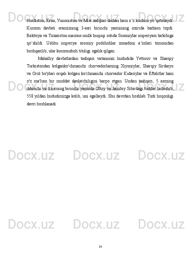 Hindiston, Eron, Yunoniston va Misr xalqlari dinlari ham o z kuchini yo qotmaydi.ʻ ʻ
Kusxon   davlati   eramizning   3-asri   birinchi   yarmining   oxirida   barham   topdi.
Baktriya va Toxariston maxsus mulk huquqi ostida Sosoniylar imperiyasi tarkibiga
qo shildi.   Ushbu   imperiya   sosoniy   podshohlar   xonadoni   a zolari   tomonidan	
ʻ ʼ
boshqarilib, ular kusxonshoh tituligi egalik qilgan.
Mahalliy   davlatlardan   tashqari   vatanimiz   hududida   Yettisuv   va   Sharqiy
Turkistondan   kelganko'chmanchi   chorvadorlarning   Xiyoniylar,   Sharqiy   Sirdaryo
va Orol bo'ylari orqali kelgan ko'chmanchi chorvador Kidariylar va Eftalitlar ham
o'z   ma'lum   bir   muddat   davlatchiligini   barpo   etgan.   Undan   tashqari,   5   asrning
ikkinchi va 6 asrning birinchi yarmida Oltoy va Janubiy Sibirdagi turklar birlashib,
558 yildan hududimizga kelib, uni egallaydi. Shu davrdan boshlab Turk hoqonligi
davri boshlanadi.
14 