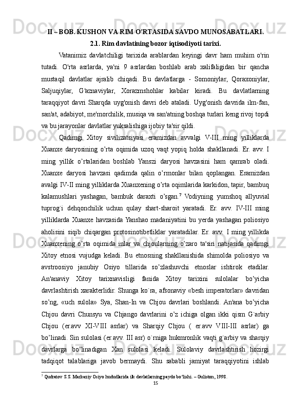 II – BOB.  KUSHON VA RIM O'RTASIDA SAVDO MUNOSABATLARI.
2.1. Rim davlatining bozor iqtisodiyoti tarixi.
Vatanimiz   davlatchiligi   tarixida   arablardan   keyingi   davr   ham   muhim   o'rin
tutadi.   O'rta   asrlarda,   ya'ni   9   asrlardan   boshlab   arab   xalifaligidan   bir   qancha
mustaqil   davlatlar   ajralib   chiqadi.   Bu   davlatlarga   -   Somoniylar,   Qoraxoniylar,
Saljuqiylar,   G'aznaviylar,   Xorazmshohlar   kabilar   kiradi.   Bu   davlatlarning
taraqqiyot   davri   Sharqda   uyg'onish   davri   deb   ataladi.   Uyg'onish   davrida   ilm-fan,
san'at, adabiyot, me'morchilik, musiqa va san'atning boshqa turlari keng rivoj topdi
va bu jarayonlar davlatlar yuksalishiga ijobiy ta'sir qildi.
Qadimgi   Xitoy   sivilizatsiyasi   eramizdan   avvalgi   V-III   ming   yilliklarda
Xuanxe   daryosining   o’rta   oqimida   uzoq   vaqt   yopiq   holda   shakllanadi.   Er.   avv.   I
ming   yillik   o’rtalaridan   boshlab   Yanszi   daryosi   havzasini   ham   qamrab   oladi.
Xuanxe   daryosi   havzasi   qadimda   qalin   o’rmonlar   bilan   qoplangan.   Eramizdan
avalgi IV-II ming yilliklarda Xuanxening o’rta oqimlarida karkidon, tapir, bambuq
kalamushlari   yashagan,   bambuk   daraxti   o’sgan. 7
  Vodiyning   yumshoq   allyuvial
tuprog`i   dehqonchilik   uchun   qulay   shart-sharoit   yaratadi.   Er.   avv.   IV-III   ming
yilliklarda   Xuanxe   havzasida  Yanshao   madaniyatini   bu   yerda   yashagan   poliosiyo
aholisini   siqib   chiqargan   protosinotibetliklar   yaratadilar.   Er.   avv.   I   ming   yillikda
Xuanxening   o’rta   oqimida   inlar   va   chjoularning   o’zaro   ta'siri   natijasida   qadimgi
Xitoy   etnosi   vujudga   keladi.   Bu   etnosning   shakllanishida   shimolda   poliosiyo   va
avstroosiyo   janubiy   Osiyo   tillarida   so’zlashuvchi   etnoslar   ishtirok   etadilar.
An'anaviy   Xitoy   tarixnavisligi   fanida   Xitoy   tarixini   sulolalar   bo’yicha
davrlashtirish xarakterlidir. Shunga ko`ra, afsonaviy «besh imperatorlar» davridan
so’ng,   «uch   sulola»   Sya,   Shan-In   va   Chjou   davrlari   boshlandi.  An'ana   bo’yicha
Chjou   davri   Chunsyu   va   Chjango   davrlarini   o’z   ichiga   olgan   ikki   qism   G`arbiy
Chjou   (er.avv   XI-VIII   asrlar)   va   Sharqiy   Chjou   (   er.avv   VIII-III   asrlar)   ga
bo’linadi. Sin sulolasi (er.avv. III asr) o`rniga hukmronlik vaqti g`arbiy va sharqiy
davrlarga   bo’linadigan   Xan   sulolasi   keladi.   Sulolaviy   davrlashtirish   hozirgi
tadqiqot   talablariga   javob   bermaydi.   Shu   sababli   jamiyat   taraqqiyotini   ishlab
7
  Qudratov S.S. Markaziy Osiyo hududlarida ilk davlatlarning paydo bo‘lishi. – Guliston, 1998.
15 