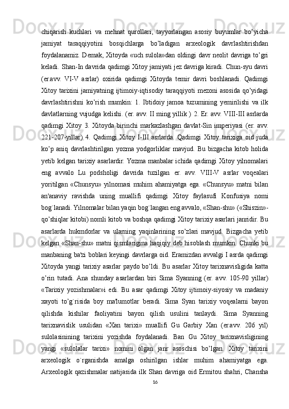 chiqarish   kuchlari   va   mehnat   qurollari,   tayyorlangan   asosiy   buyumlar   bo’yicha
jamiyat   taraqqiyotini   bosqichlarga   bo’ladigan   arxeologik   davrlashtirishdan
foydalanamiz. Demak, Xitoyda «uch sulola»dan oldingi davr neolit davriga to’gri
keladi. Shan-In davrida qadimgi Xitoy jamiyati jez davriga kiradi. Chun-syu davri
(er.avv.   VI-V   asrlar)   oxirida   qadimgi   Xitoyda   temir   davri   boshlanadi.   Qadimgi
Xitoy tarixini  jamiyatning ijtimoiy-iqtisodiy taraqqiyoti mezoni  asosida qo’yidagi
davrlashtirishni   ko’rish   mumkin:   1.   Ibtidoiy   jamoa   tuzumining   yemirilishi   va   ilk
davlatlarning vujudga kelishi. (er. avv. II ming yillik ) 2. Er. avv. VIII-III asrlarda
qadimgi   Xitoy   3.   Xitoyda   birinchi   markazlashgan   davlat-Sin   imperiyasi   (er.   avv.
221-207-yillar)   4.   Qadimgi   Xitoy   I-III   asrlarda.   Qadimgi   Xitoy   tarixiga   oid   juda
ko’p   aniq   davrlashtirilgan   yozma   yodgorliklar   mavjud.   Bu   bizgacha   kitob   holida
yetib kelgan tarixiy asarlardir. Yozma manbalar ichida qadimgi Xitoy yilnomalari
eng   avvalo   Lu   podsholigi   davrida   tuzilgan   er.   avv.   VIII-V   asrlar   voqealari
yoritilgan   «Chunsyu»   yilnomasi   muhim   ahamiyatga   ega.   «Chunsyu»   matni   bilan
an'anaviy   ravishda   uning   muallifi   qadimgi   Xitoy   faylasufi   Konfusiya   nomi
bog`lanadi. Yilnomalar bilan yaqin bog`langan eng avvalo, «Shan-shu» («Shiszin»-
qo’shiqlar kitobi) nomli kitob va boshqa qadimgi Xitoy tarixiy asarlari janridir. Bu
asarlarda   hukmdorlar   va   ularning   yaqinlarining   so’zlari   mavjud.   Bizgacha   yetib
kelgan «Shan-shu» matni qismlarigina haqiqiy deb hisoblash mumkin. Chunki bu
manbaning ba'zi boblari keyingi davrlarga oid. Eramizdan avvalgi I asrda qadimgi
Xitoyda yangi tarixiy asarlar paydo bo’ldi. Bu asarlar Xitoy tarixnavisligida katta
o’rin   tutadi.  Ana   shunday   asarlardan   biri   Sima   Syanning   (er.   avv.   105-90   yillar)
«Tarixiy   yozishmalar»i   edi.   Bu   asar   qadimgi   Xitoy   ijtimoiy-siyosiy   va   madaniy
xayoti   to’g`risida   boy   ma'lumotlar   beradi.   Sima   Syan   tarixiy   voqealarni   bayon
qilishda   kishilar   faoliyatini   bayon   qilish   usulini   tanlaydi.   Sima   Syanning
tarixnavislik   usulidan   «Xan   tarixi»   muallifi   Gu   Garbiy   Xan   (er.avv.   206   yil)
sulolasinining   tarixini   yozishda   foydalanadi.   Ban   Gu   Xitoy   tarixnavisligining
yangi   «sulolalar   tarixi»   nomini   olgan   janr   asoschisi   bo’lgan.   Xitoy   tarixini
arxeologik   o`rganishda   amalga   oshirilgan   ishlar   muhim   ahamiyatga   ega.
Arxeologik   qazishmalar   natijasida   ilk   Shan   davriga   oid   Ermitou   shahri,   Chansha
16 
