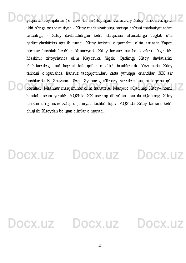 yaqinida   boy   qabrlar   (er.   avv.   III   asr)   topilgan.  An'anaviy   Xitoy   tarixnavisligida
ikki o’ziga xos xususiyat: - Xitoy madaniyatining boshqa qo’shni madaniyatlardan
ustunligi;   -   Xitoy   davlatchiligini   kelib   chiqishini   afsonalarga   boglab   o’ta
qadimiylashtirish   ajralib   turadi.   Xitoy   tarixini   o’rganishni   o’rta   asrlarda   Yapon
olimlari   boshlab   berdilar.   Yaponiyada   Xitoy   tarixini   barcha   davrlari   o’rganildi.
Mashhur   xitoyshunos   olim   Kaydzuka   Sigeki   Qadimgi   Xitoy   davlatlarini
shakllanishiga   oid   kapital   tadqiqotlar   muallifi   hisoblanadi.   Yevropada   Xitoy
tarixini   o’rganishda   fransuz   tadqiqotchilari   katta   yutuqqa   erishdilar.   XX   asr
boshlarida   E.   Shavann   «Sima   Syanning   «Tarixiy   yozishmalar»»ni   tarjima   qila
boshladi. Mashhur sharqshunos olim fransuz A. Maspero «Qadimgi Xitoy» nomli
kapital   asarini   yaratdi.   AQShda   XX   asrning   60-yillari   oxirida   «Qadimgi   Xitoy
tarixini   o’rganish»   xalqaro   jamiyati   tashkil   topdi.   AQShda   Xitoy   tarixini   kelib
chiqishi Xitoydan bo’lgan olimlar o’rganadi.
17 