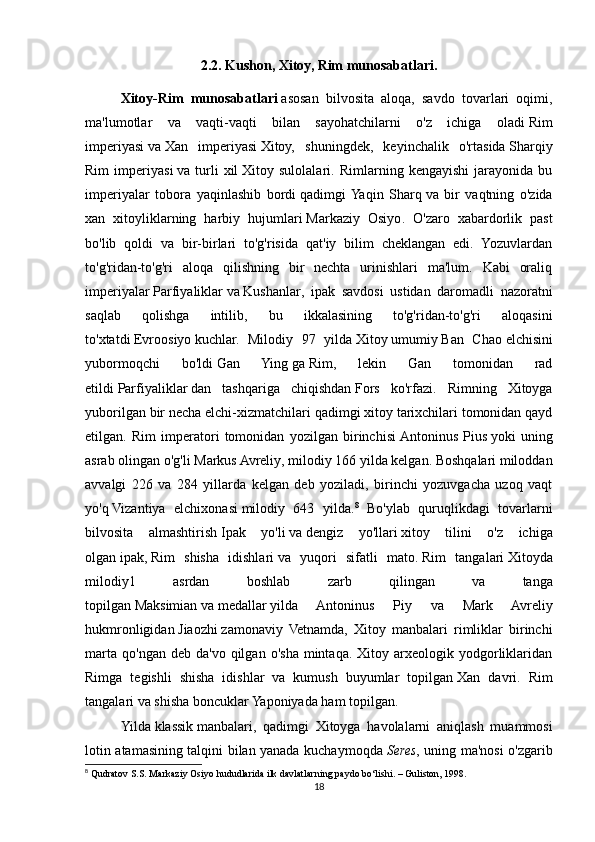 2.2. Kushon, Xitoy, Rim munosabatlari.
Xitoy-Rim   munosabatlari   asosan   bilvosita   aloqa,   savdo   tovarlari   oqimi,
ma'lumotlar   va   vaqti-vaqti   bilan   sayohatchilarni   o'z   ichiga   oladi   Rim
imperiyasi   va   Xan   imperiyasi   Xitoy,   shuningdek,   keyinchalik   o'rtasida   Sharqiy
Rim   imperiyasi   va   turli   xil   Xitoy   sulolalari .   Rimlarning   kengayishi   jarayonida   bu
imperiyalar   tobora   yaqinlashib   bordi   qadimgi  Yaqin   Sharq   va   bir   vaqtning   o'zida
xan   xitoyliklarning   harbiy   hujumlari   Markaziy   Osiyo .   O'zaro   xabardorlik   past
bo'lib   qoldi   va   bir-birlari   to'g'risida   qat'iy   bilim   cheklangan   edi.   Yozuvlardan
to'g'ridan-to'g'ri   aloqa   qilishning   bir   nechta   urinishlari   ma'lum.   Kabi   oraliq
imperiyalar   Parfiyaliklar   va   Kushanlar ,   ipak   savdosi   ustidan   daromadli   nazoratni
saqlab   qolishga   intilib,   bu   ikkalasining   to'g'ridan-to'g'ri   aloqasini
to'xtatdi   Evroosiyo   kuchlar.   Milodiy   97   yilda   Xitoy   umumiy   Ban   Chao   elchisini
yubormoqchi   bo'ldi   Gan   Ying   ga   Rim ,   lekin   Gan   tomonidan   rad
etildi   Parfiyaliklar   dan   tashqariga   chiqishdan   Fors   ko'rfazi .   Rimning   Xitoyga
yuborilgan bir necha elchi-xizmatchilari qadimgi xitoy tarixchilari tomonidan qayd
etilgan.   Rim   imperatori   tomonidan   yozilgan   birinchisi   Antoninus   Pius   yoki   uning
asrab olingan o'g'li   Markus Avreliy , milodiy 166 yilda kelgan. Boshqalari miloddan
avvalgi   226   va   284   yillarda   kelgan   deb   yoziladi,   birinchi   yozuvgacha   uzoq   vaqt
yo'q   Vizantiya   elchixonasi   milodiy   643   yilda. 8
  Bo'ylab   quruqlikdagi   tovarlarni
bilvosita   almashtirish   Ipak   yo'li   va   dengiz   yo'llari   xitoy   tilini   o'z   ichiga
olgan   ipak ,   Rim   shisha   idishlari   va   yuqori   sifatli   mato.   Rim   tangalari   Xitoyda
milodiy1   asrdan   boshlab   zarb   qilingan   va   tanga
topilgan   Maksimian   va   medallar   yilda   Antoninus   Piy   va   Mark   Avreliy
hukmronligidan   Jiaozhi   zamonaviy   Vetnamda,   Xitoy   manbalari   rimliklar   birinchi
marta   qo'ngan  deb  da'vo   qilgan   o'sha  mintaqa.   Xitoy  arxeologik  yodgorliklaridan
Rimga   tegishli   shisha   idishlar   va   kumush   buyumlar   topilgan   Xan   davri .   Rim
tangalari va shisha boncuklar Yaponiyada ham topilgan.
Yilda   klassik   manbalari,   qadimgi   Xitoyga   havolalarni   aniqlash   muammosi
lotin atamasining talqini bilan yanada kuchaymoqda   Seres , uning ma'nosi o'zgarib
8
  Qudratov S.S. Markaziy Osiyo hududlarida ilk davlatlarning paydo bo‘lishi. – Guliston, 1998.
18 
