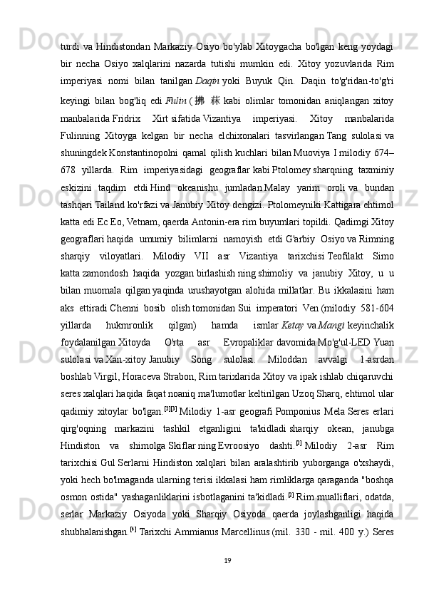turdi   va   Hindistondan   Markaziy   Osiyo   bo'ylab   Xitoygacha   bo'lgan   keng   yoydagi
bir   necha   Osiyo   xalqlarini   nazarda   tutishi   mumkin   edi.   Xitoy   yozuvlarida   Rim
imperiyasi   nomi   bilan   tanilgan   Daqin   yoki   Buyuk   Qin .   Daqin   to ' g ' ridan - to ' g ' ri
keyingi   bilan   bog ' liq   edi   Fulin   ( 拂   菻 kabi   olimlar   tomonidan   aniqlangan   xitoy
manbalarida   Fridrix   Xirt   sifatida   Vizantiya   imperiyasi .   Xitoy   manbalarida
Fulinning   Xitoyga   kelgan   bir   necha   elchixonalari   tasvirlangan   Tang   sulolasi   va
shuningdek   Konstantinopolni   qamal   qilish   kuchlari   bilan   Muoviya   I   milodiy   674–
678   yillarda .   Rim   imperiyasidagi   geograflar   kabi   Ptolomey   sharqning   taxminiy
eskizini   taqdim   etdi   Hind   okeani shu   jumladan   Malay   yarim   oroli   va   bundan
tashqari   Tailand   ko ' rfazi   va   Janubiy   Xitoy   dengizi .   Ptolomeyniki   Kattigara   ehtimol
katta   edi   Ec   Eo ,  Vetnam ,  qaerda   Antonin - era   rim   buyumlari   topildi .  Qadimgi   Xitoy
geograflari   haqida   umumiy   bilimlarni   namoyish   etdi   G ' arbiy   Osiyo   va   Rimning
sharqiy   viloyatlari .   Milodiy   VII   asr   Vizantiya   tarixchisi   Teofilakt   Simo
katta   zamondosh   haqida   yozgan   birlashish   ning   shimoliy   va   janubiy   Xitoy ,   u   u
bilan   muomala   qilgan   yaqinda   urushayotgan   alohida   millatlar .   Bu   ikkalasini   ham
aks   ettiradi   Chenni   bosib   olish   tomonidan   Sui   imperatori   Ven   ( milodiy   581-604
yillarda   hukmronlik   qilgan )   hamda   ismlar   Ketay   va   Mangi   keyinchalik
foydalanilgan   Xitoyda   O ' rta   asr   Evropaliklar   davomida   Mo ' g ' ul - LED   Yuan
sulolasi   va   Xan - xitoy   Janubiy   Song   sulolasi .   Miloddan   avvalgi   1-asrdan
boshlab   Virgil ,   Horace va   Strabon , Rim tarixlarida Xitoy va ipak ishlab chiqaruvchi
seres xalqlari haqida faqat noaniq ma'lumotlar keltirilgan   Uzoq Sharq , ehtimol ular
qadimiy   xitoylar   bo'lgan. [2] [3]
  Milodiy   1-asr   geografi   Pomponius   Mela   Seres   erlari
qirg'oqning   markazini   tashkil   etganligini   ta'kidladi   sharqiy   okean ,   janubga
Hindiston   va   shimolga   Skiflar   ning   Evroosiyo   dashti . [2]
  Milodiy   2-asr   Rim
tarixchisi   Gul   Serlarni   Hindiston   xalqlari   bilan   aralashtirib   yuborganga   o'xshaydi,
yoki hech bo'lmaganda ularning terisi ikkalasi ham rimliklarga qaraganda "boshqa
osmon ostida" yashaganliklarini isbotlaganini ta'kidladi. [2]
  Rim mualliflari, odatda,
serlar   Markaziy   Osiyoda   yoki   Sharqiy   Osiyoda   qaerda   joylashganligi   haqida
shubhalanishgan. [4]
  Tarixchi   Ammianus   Marcellinus   ( mil .  330  -   mil .  400   y .)   Seres
19 