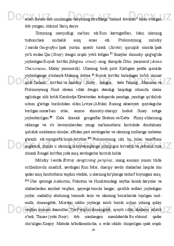 erlari   Bautis   deb   nomlangan   daryoning   atrofidagi   " baland   devorlar "   bilan   o ' ralgan
deb   yozgan ,  ehtimol   Sariq   daryo . 
Xitoyning   mavjudligi   ma ' lum   edi   Rim   kartograflari ,   lekin   ularning
tushunchasi   unchalik   aniq   emas   edi .   Ptolemeyning   milodiy
2- asrida   Geografiya   Ipak   yurtini   ajratib   turadi   ( Serika )   quruqlik   oxirida   Ipak
yo ' li   eridan   Qin   ( Sinay )   dengiz   orqali   yetib   kelgan . [5]
  Sinaylar   shimoliy   qirg ' og ' ida
joylashgan   Buyuk   ko ' rfaz   ( Magnus   sinusi )   ning   sharqida   Oltin   yarimorol   ( Aurea
Chersonesus ,   Malay   yarimoroli ).   Ularning   bosh   porti   Kattigara   pastki   qismida
joylashganga   o ' xshaydi   Mekong   deltasi . [6]
  Buyuk   ko'rfaz   birlashgan   bo'lib   xizmat
qildi   Tailand   ko'rfazi   va   Janubiy   Xitoy   dengizi ,   kabi   Tirning   Marinusi   va
Ptolomeyning   Hind   okeani   ichki   dengiz   ekanligi   haqidagi   ishonchi   ularni
egilishiga   olib   keldi   Kambodja   Ekvatordan   tashqarida   janubga,   janubga   qo'shilish
uchun   g'arbga   burilishdan   oldin   Liviya   ( Afrika ).   Buning   aksariyati   quyidagicha
berilgan   noma'lum   erlar ,   ammo   shimoliy-sharqiy   hudud   Sinay   ostiga
joylashtirilgan. [9]
  Kabi   klassik   geograflar   Strabon   va   Katta   Pliniy   o'zlarining
ishlariga   va   o'z   lavozimlaridan   yangi   ma'lumotlarni   kiritishda   shoshilmay
qolishdi   muhtaram olimlar , aftidan past savdogarlar va ularning mollariga nisbatan
g'arazli   edi   topografik   hisob-kitoblar. [10]
  Ptolomeyning   ishi   bu   bilan   tanaffusni
anglatadi, chunki u ularning hisobvaraqlariga ochiqligini ko'rsatdi va jadvalni tuza
olmadi   Bengal ko'rfazi   juda aniq savdogarlar kiritish holda.
Milodiy   I -asrda   Eritray   dengizining   periplusi ,   uning   anonim   yunon   tilida
so'zlashuvchi   muallifi,   savdogari   Rim   Misr ,   sharqiy   savdo   shaharlari   haqida   shu
qadar aniq hisobotlarni taqdim etadiki, u ularning ko'plariga tashrif buyurgani aniq.
[11]
  Ular   qatoriga  Arabiston,   Pokiston   va   Hindistondagi   saytlar   kiradi   daryolar   va
shaharlardan   sayohat   vaqtlari ,   qayerga   tomchi   langar ,   qirollik   sudlari   joylashgan
joylar,   mahalliy   aholining   turmush   tarzi   va   ularning   bozorlarida   topilgan   mol-
mulk,   shuningdek,   Misrdan   ushbu   joylarga   suzib   borish   uchun   yilning   qulay
vaqtlari   musson   shamollar.   The   Periplus   shuningdek,   ajoyib   ichki   shaharni   eslatib
o'tadi,   Thinae   (yoki   Sinay )   deb   nomlangan   mamlakatda   Bu   ehtimol   qadar
cho'zilgan   Kaspiy .   Matnda   ta'kidlanishicha,   u   erda   ishlab   chiqarilgan   ipak   orqali
20 