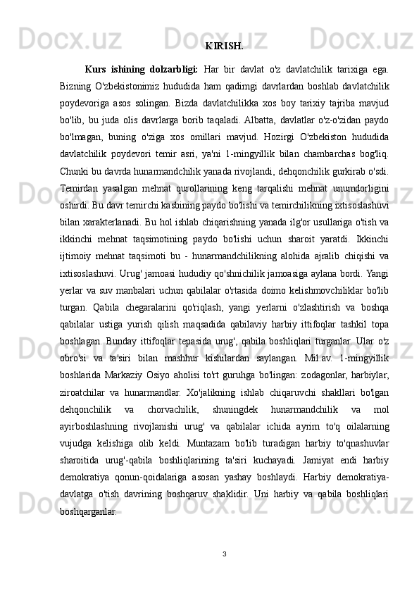 KIRISH.
Kurs   ishining   dolzarbligi:   Har   bir   davlat   o'z   davlatchilik   tarixiga   ega.
Bizning   O'zbekistonimiz   hududida   ham   qadimgi   davrlardan   boshlab   davlatchilik
poydevoriga   asos   solingan.   Bizda   davlatchilikka   xos   boy   tarixiy   tajriba   mavjud
bo'lib,   bu   juda   olis   davrlarga   borib   taqaladi.  Albatta,   davlatlar   o'z-o'zidan   paydo
bo'lmagan,   buning   o'ziga   xos   omillari   mavjud.   Hozirgi   O'zbekiston   hududida
davlatchilik   poydevori   temir   asri,   ya'ni   1-mingyillik   bilan   chambarchas   bog'liq.
Chunki bu davrda hunarmandchilik yanada rivojlandi, dehqonchilik gurkirab o'sdi.
Temirdan   yasalgan   mehnat   qurollarining   keng   tarqalishi   mehnat   unumdorligini
oshirdi. Bu davr temirchi kasbining paydo bo'lishi va temirchilikning ixtisoslashuvi
bilan xarakterlanadi. Bu hol ishlab chiqarishning yanada ilg'or usullariga o'tish va
ikkinchi   mehnat   taqsimotining   paydo   bo'lishi   uchun   sharoit   yaratdi.   Ikkinchi
ijtimoiy   mehnat   taqsimoti   bu   -   hunarmandchilikning   alohida   ajralib   chiqishi   va
ixtisoslashuvi. Urug' jamoasi hududiy qo'shnichilik jamoasiga aylana bordi. Yangi
yerlar  va suv  manbalari  uchun qabilalar  o'rtasida doimo kelishmovchiliklar  bo'lib
turgan.   Qabila   chegaralarini   qo'riqlash,   yangi   yerlarni   o'zlashtirish   va   boshqa
qabilalar   ustiga   yurish   qilish   maqsadida   qabilaviy   harbiy   ittifoqlar   tashkil   topa
boshlagan.   Bunday   ittifoqlar   tepasida   urug',   qabila   boshliqlari   turganlar.   Ular   o'z
obro'si   va   ta'siri   bilan   mashhur   kishilardan   saylangan.   Mil.av.   1-mingyillik
boshlarida   Markaziy   Osiyo   aholisi   to'rt   guruhga   bo'lingan:   zodagonlar,   harbiylar,
ziroatchilar   va   hunarmandlar.   Xo'jalikning   ishlab   chiqaruvchi   shakllari   bo'lgan
dehqonchilik   va   chorvachilik,   shuningdek   hunarmandchilik   va   mol
ayirboshlashning   rivojlanishi   urug'   va   qabilalar   ichida   ayrim   to'q   oilalarning
vujudga   kelishiga   olib   keldi.   Muntazam   bo'lib   turadigan   harbiy   to'qnashuvlar
sharoitida   urug'-qabila   boshliqlarining   ta'siri   kuchayadi.   Jamiyat   endi   harbiy
demokratiya   qonun-qoidalariga   asosan   yashay   boshlaydi.   Harbiy   demokratiya-
davlatga   o'tish   davrining   boshqaruv   shaklidir.   Uni   harbiy   va   qabila   boshliqlari
boshqarganlar. 
3 