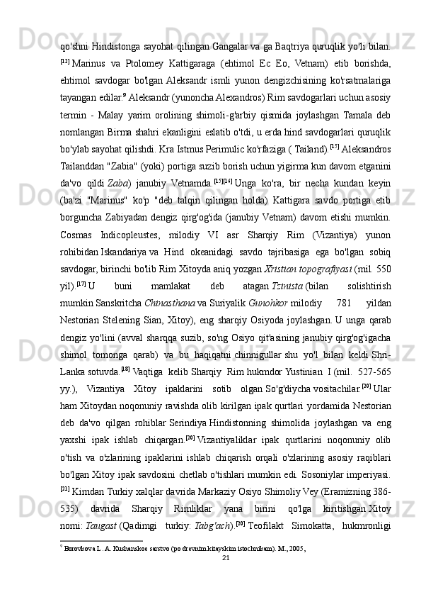 qo'shni Hindistonga sayohat qilingan   Gangalar   va ga   Baqtriya   quruqlik yo'li bilan.
[12]
  Marinus   va   Ptolomey   Kattigaraga   (ehtimol   Ec   Eo,   Vetnam)   etib   borishda,
ehtimol   savdogar   bo'lgan  Aleksandr   ismli   yunon   dengizchisining   ko'rsatmalariga
tayangan edilar. 9
  Aleksandr (yunoncha Alexandros) Rim savdogarlari uchun asosiy
termin   -   Malay   yarim   orolining   shimoli-g'arbiy   qismida   joylashgan   Tamala   deb
nomlangan Birma shahri ekanligini eslatib o'tdi, u erda hind savdogarlari quruqlik
bo'ylab sayohat qilishdi.   Kra Istmus   Perimulic ko'rfaziga (   Tailand ). [15]
  Aleksandros
Tailanddan "Zabia" (yoki) portiga suzib borish uchun yigirma kun davom etganini
da'vo   qildi   Zaba )   janubiy   Vetnamda. [15] [16]
  Unga   ko'ra,   bir   necha   kundan   keyin
(ba'zi   "Marinus"   ko'p   "deb   talqin   qilingan   holda)   Kattigara   savdo   portiga   etib
borguncha   Zabiyadan   dengiz   qirg'og'ida   (janubiy  Vetnam)   davom   etishi   mumkin.
Cosmas   Indicopleustes ,   milodiy   VI   asr   Sharqiy   Rim   (Vizantiya)   yunon
rohibidan   Iskandariya   va   Hind   okeanidagi   savdo   tajribasiga   ega   bo'lgan   sobiq
savdogar, birinchi bo'lib Rim Xitoyda aniq yozgan   Xristian topografiyasi   (mil. 550
yil). [17]
  U   buni   mamlakat   deb   atagan   Tzinista   ( bilan   solishtirish
mumkin   Sanskritcha   Chinasthana   va   Suriyalik   Gunohkor   milodiy   781   yildan
Nestorian   Stele ning   Sian ,   Xitoy ),   eng   sharqiy   Osiyoda   joylashgan .   U   unga   qarab
dengiz yo'lini  (avval sharqqa suzib, so'ng Osiyo qit'asining janubiy qirg'og'igacha
shimol   tomonga   qarab)   va   bu   haqiqatni   chinnigullar   shu   yo'l   bilan   keldi   Shri-
Lanka   sotuvda. [18]
  Vaqtiga   kelib   Sharqiy   Rim   hukmdor   Yustinian   I   (mil.   527-565
yy.),   Vizantiya   Xitoy   ipaklarini   sotib   olgan   So'g'diycha   vositachilar. [20]
  Ular
ham   Xitoydan noqonuniy ravishda olib kirilgan ipak qurtlari   yordamida   Nestorian
deb   da'vo   qilgan   rohiblar   Serindiya   Hindistonning   shimolida   joylashgan   va   eng
yaxshi   ipak   ishlab   chiqargan. [20]
  Vizantiyaliklar   ipak   qurtlarini   noqonuniy   olib
o'tish   va   o'zlarining   ipaklarini   ishlab   chiqarish   orqali   o'zlarining   asosiy   raqiblari
bo'lgan Xitoy ipak savdosini chetlab o'tishlari mumkin edi.   Sosoniylar imperiyasi .
[21]
  Kimdan   Turkiy xalqlar   davrida Markaziy Osiyo   Shimoliy Vey   (Eramizning 386-
535)   davrida   Sharqiy   Rimliklar   yana   birini   qo'lga   kiritishgan   Xitoy
nomi :   Taugast   ( Qadimgi   turkiy :   Tabg'ach ). [20]
  Teofilakt   Simokatta ,   hukmronligi
9
  Borovkova L. A. Kushanskoe sarstvo (po drevnim kitayskim istochnikam). M., 2005,
21 