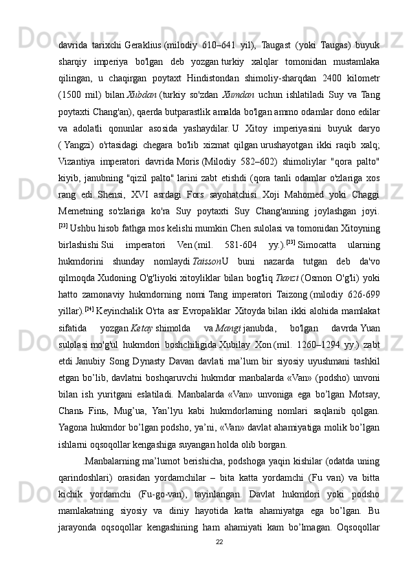 davrida   tarixchi   Geraklius   (milodiy   610–641   yil),   Taugast   (yoki   Taugas)   buyuk
sharqiy   imperiya   bo'lgan   deb   yozgan   turkiy   xalqlar   tomonidan   mustamlaka
qilingan ,   u   chaqirgan   poytaxt   Hindistondan   shimoliy-sharqdan   2400   kilometr
(1500   mil)   bilan   Xubdan   (turkiy   so'zdan   Xumdan   uchun   ishlatiladi   Suy   va   Tang
poytaxti   Chang'an ), qaerda   butparastlik amalda bo'lgan   ammo odamlar dono edilar
va   adolatli   qonunlar   asosida   yashaydilar.   U   Xitoy   imperiyasini   buyuk   daryo
(   Yangzi )   o'rtasidagi   chegara   bo'lib   xizmat   qilgan   urushayotgan   ikki   raqib   xalq ;
Vizantiya   imperatori   davrida   Moris   (Milodiy   582–602)   shimoliylar   "qora   palto"
kiyib,   janubning   "qizil   palto"   larini   zabt   etishdi   (qora   tanli   odamlar   o'zlariga   xos
rang   edi.   Shensi ,   XVI   asrdagi   Fors   sayohatchisi   Xoji   Mahomed   yoki   Chaggi
Memetning   so'zlariga   ko'ra   Suy   poytaxti   Suy   Chang'anning   joylashgan   joyi.
[23]
  Ushbu hisob fathga mos kelishi mumkin   Chen sulolasi   va tomonidan Xitoyning
birlashishi   Sui   imperatori   Ven   (mil.   581-604   yy.). [23]
  Simocatta   ularning
hukmdorini   shunday   nomlaydi   Taisson U   buni   nazarda   tutgan   deb   da'vo
qilmoqda   Xudoning  O'g'li yoki   xitoyliklar  bilan  bog'liq   Tianzi   ( Osmon  O'g'li )  yoki
hatto   zamonaviy   hukmdorning   nomi   Tang   imperatori   Taizong   (milodiy   626-699
yillar). [24]
  Keyinchalik   O'rta   asr   Evropaliklar   Xitoyda   bilan   ikki   alohida   mamlakat
sifatida   yozgan   Ketay   shimolda   va   Mangi   janubda,   bo'lgan   davrda   Yuan
sulolasi   mo'g'ul   hukmdori   boshchiligida   Xubilay   Xon   (mil.   1260–1294   yy.)   zabt
etdi   Janubiy   Song   Dynasty   Davan   davlati   ma’lum   bir   siyosiy   uyushmani   tashkil
etgan  bo’lib, davlatni  boshqaruvchi   hukmdor   manbalarda «Van»  (podsho)   unvoni
bilan   ish   yuritgani   eslatiladi.   Manbalarda   «Van»   unvoniga   ega   bo’lgan   Motsay,
Chanь   Finь,   Mug’ua,   Yan’lyu   kabi   hukmdorlarning   nomlari   saqlanib   qolgan.
Yagona hukmdor bo’lgan podsho, ya’ni, «Van» davlat ahamiyatiga molik bo’lgan
ishlarni oqsoqollar kengashiga suyangan holda olib borgan. 
.Manbalarning ma’lumot  berishicha, podshoga yaqin kishilar  (odatda uning
qarindoshlari)   orasidan   yordamchilar   –   bita   katta   yordamchi   (Fu   van)   va   bitta
kichik   yordamchi   (Fu-go-van),   tayinlangan.   Davlat   hukmdori   yoki   podsho
mamlakatning   siyosiy   va   diniy   hayotida   katta   ahamiyatga   ega   bo’lgan.   Bu
jarayonda   oqsoqollar   kengashining   ham   ahamiyati   kam   bo’lmagan.   Oqsoqollar
22 