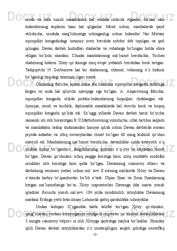 urush   va   sulh   tuzish   masalalarini   hal   etishda   ishtirok   etganlar,   ba’zan   ular
hukmdorning   taqdirini   ham   hal   qilganlar.   Misol   uchun,   manbalarda   qayd
etilishicha,   urushda   mag’lubiyatga   uchraganligi   uchun   hukmdor   Van   Motsay
oqsoqollar   kengashidagi   umumiy   ovoz   berishda   aybdor   deb   topilgan   va   qatl
qilingan.   Davan   davlati   hududlari   shaharlar   va   vohalarga   bo ’ lingan   holda   idora
etilgan   bo ’ lishi   mumkin .   Chunki   manbalarning   ma ’ lumot   berishicha ,   Yuchen
shahrining   hokimi   Xitoy   qo ’ shiniga   oziq - ovqat   yetkazib   berishdan   bosh   tortgan .
Tadqiqotchi   N .   Gorbunova   har   bir   shaharning ,   ehtimol ,   vohaning   o ’ z   hokimi
bo ’ lganligi   haqidagi   ta х minni   ilgari   suradi . 
Olimaning   fikricha ,  aynan   mana   shu   hokimlar   oqsoqollar   kengashi   tarkibiga
kirgan   va   unda   hal   qiluvchi   mavqega   ega   bo ’ lgan .   A .   Asqarovning   fikricha ,
oqsoqollar   kengashi   oldida   podsho - hukmdorning   huquqlari   cheklangan   edi .
Ayniqsa ,   urush   va   tinchlik ,   diplomatik   masalalarda   hal   etuvchi   kuch   va   huquq
oqsoqollar   kengashi   qo ’ lida   edi .   So ’ nggi   yillarda   Davan   davlati   tari х i   bo ’ yicha
samarali   ish   olib   borayotgan   B . X . Matboboevning   yozishicha ,  ichki   tartibni   saqlash
va   mamlakatni   tashqi   dushmandan   himoya   qilish   uchun   Davan   davlatida   asosan
piyoda   askarlar   va   otliq   suvoriylardan   iborat   bo ’ lgan   60   ming   kishilik   qo ’ shin
mavjud   edi .   Manbalarning   ma ’ lumot   berishicha ,   davanliklar   « otda   ketayotib   o ’ q
otishda   mohir   bo ’ lganlar ».   Jangchilarning   qurollari   o ’ q - yoy   va   nayzadan   iborat
bo ’ lgan .   Davan   qo ’ shinlari   ochiq   jangga   kirishga   ham ,   uzoq   muddatli   mudofaa
urushlari   olib   borishga   ham   qodir   bo ’ lgan .   Davanning   « samoviy   otlari »   va
davlatning   serunum   yerlari   uchun   mil .   avv   II   asrning   o х irlarida   Xitoy   va   Davan
o ’ rtasida   harbiy   to ’ qnashuvlar   bo ’ lib   o ’ tadi .   Chjan   Syan   va   Sima   Syanlarning
bergan   ma ’ lumotlariga   ko ’ ra ,   Xitoy   imperatorlari   Davanga   ikki   marta   yurish
qiladilar .   Birinchi   yurish   mil . avv .   104   yilda   uyushtirilib ,   х itoyliklar   Davanning
markazi   Ershiga   yetib   kela   olmay   Lobnorda   qattiq   qarshilikka   uchraydilar .
Undan   tashqari   O ’ zgandda   katta   talofat   ko ’ rgan   Xitoy   qo ’ shinlari ,
qang ’ lilardan   yordam   kelayotganini   eshitgach   imperator   qo ’ shinlari   davanliklardan
3   mingta   « samoviy   tulpor »   ni   olib   Xitoyga   qaytishga   majbur   bo ’ ladilar .   Shunday
qilib   Davan   davlati   х itoyliklardan   o ’ z   mustaqilligini   saqlab   qolishga   muvaffaq
23 