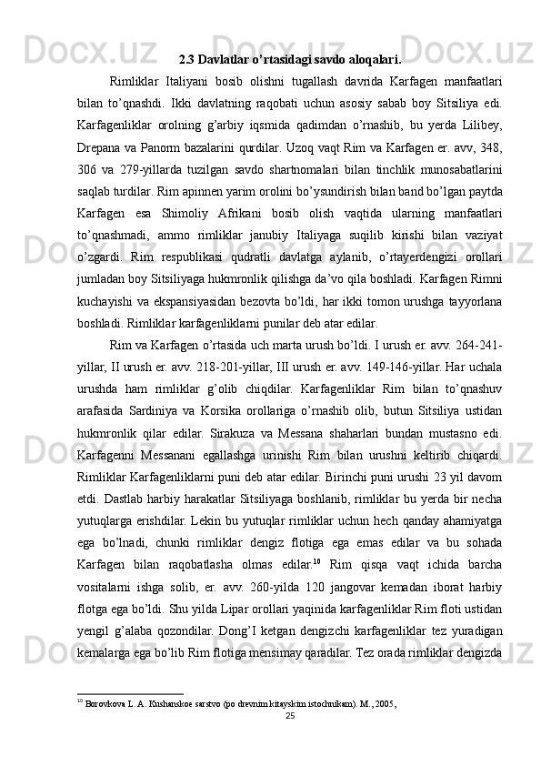 2.3  Davlatlar   o ’ rtasidagi   savdo   aloqalari .
Rimliklar   Italiyani   bosib   olishni   tugallash   davrida   Karfagen   manfaatlari
bilan   to ’ qnashdi .   Ikki   davlatning   raqobati   uchun   asosiy   sabab   boy   Sitsiliya   edi .
Karfagenliklar   orolning   g ’ arbiy   iqsmida   qadimdan   o ’ rnashib ,   bu   yerda   Lilibey ,
Drepana   va   Panorm   bazalarini   qurdilar .   Uzoq   vaqt   Rim   va   Karfagen   er .   avv , 348,
306   va   279- yillarda   tuzilgan   savdo   shartnomalari   bilan   tinchlik   munosabatlarini
saqlab   turdilar .  Rim   apinnen   yarim   orolini   bo ’ ysundirish   bilan   band   bo ’ lgan   paytda
Karfagen   esa   Shimoliy   Afrikani   bosib   olish   vaqtida   ularning   manfaatlari
to ’ qnashmadi ,   ammo   rimliklar   janubiy   Italiyaga   suqilib   kirishi   bilan   vaziyat
o ’ zgardi .   Rim   respublikasi   qudratli   davlatga   aylanib ,   o ’ rtayerdengizi   orollari
jumladan   boy   Sitsiliyaga   hukmronlik   qilishga   da ’ vo   qila   boshladi .  Karfagen   Rimni
kuchayishi   va   ekspansiyasidan   bezovta   bo ’ ldi ,   har   ikki   tomon   urushga   tayyorlana
boshladi .  Rimliklar   karfagenliklarni   punilar   deb   atar   edilar . 
Rim   va   Karfagen   o ’ rtasida   uch   marta   urush   bo ’ ldi .  I urush er. avv. 264-241-
yillar, II urush er. avv. 218-201-yillar, III urush er. avv. 149-146-yillar. Har uchala
urushda   ham   rimliklar   g’olib   chiqdilar.   Karfagenliklar   Rim   bilan   to’qnashuv
arafasida   Sardiniya   va   Korsika   orollariga   o’rnashib   olib,   butun   Sitsiliya   ustidan
hukmronlik   qilar   edilar.   Sirakuza   va   Messana   shaharlari   bundan   mustasno   edi.
Karfagenni   Messanani   egallashga   urinishi   Rim   bilan   urushni   keltirib   chiqardi.
Rimliklar Karfagenliklarni puni deb atar edilar. Birinchi puni urushi 23 yil davom
etdi. Dastlab  harbiy harakatlar  Sitsiliyaga boshlanib,  rimliklar  bu yerda bir  necha
yutuqlarga  erishdilar.  Lekin bu  yutuqlar   rimliklar  uchun  hech  qanday  ahamiyatga
ega   bo’lnadi,   chunki   rimliklar   dengiz   flotiga   ega   emas   edilar   va   bu   sohada
Karfagen   bilan   raqobatlasha   olmas   edilar. 10
  Rim   qisqa   vaqt   ichida   barcha
vositalarni   ishga   solib,   er.   avv.   260-yilda   120   jangovar   kemadan   iborat   harbiy
flotga ega bo’ldi. Shu yilda Lipar orollari yaqinida karfagenliklar Rim floti ustidan
yengil   g’alaba   qozondilar.   Dong’I   ketgan   dengizchi   karfagenliklar   tez   yuradigan
kemalarga ega bo’lib Rim flotiga mensimay qaradilar. Tez orada rimliklar dengizda
10
  Borovkova L. A. Kushanskoe sarstvo (po drevnim kitayskim istochnikam). M., 2005,
25 
