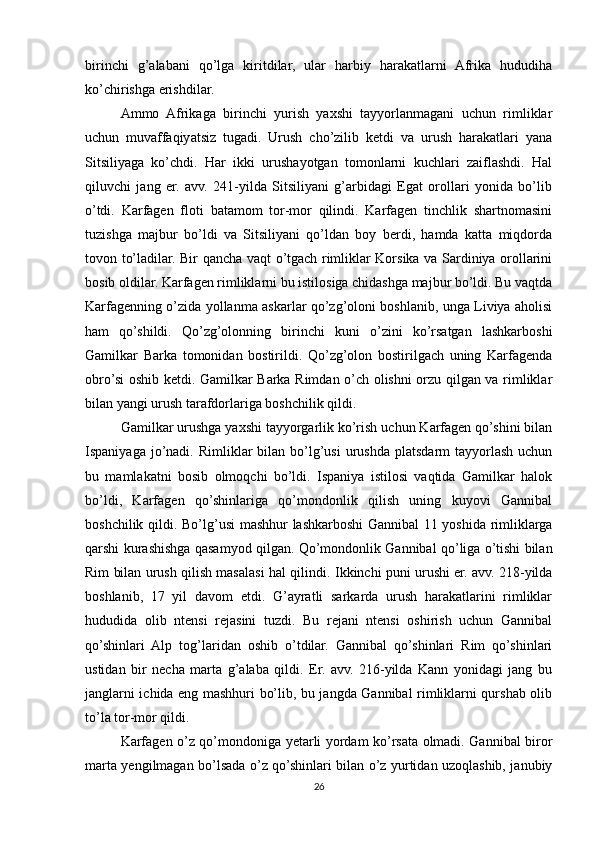 birinchi   g’alabani   qo’lga   kiritdilar,   ular   harbiy   harakatlarni   Afrika   hududiha
ko’chirishga erishdilar. 
Ammo   Afrikaga   birinchi   yurish   yaxshi   tayyorlanmagani   uchun   rimliklar
uchun   muvaffaqiyatsiz   tugadi.   Urush   cho’zilib   ketdi   va   urush   harakatlari   yana
Sitsiliyaga   ko’chdi.   Har   ikki   urushayotgan   tomonlarni   kuchlari   zaiflashdi.   Hal
qiluvchi   jang   er.   avv.   241-yilda   Sitsiliyani   g’arbidagi   Egat   orollari   yonida   bo’lib
o’tdi.   Karfagen   floti   batamom   tor-mor   qilindi.   Karfagen   tinchlik   shartnomasini
tuzishga   majbur   bo’ldi   va   Sitsiliyani   qo’ldan   boy   berdi,   hamda   katta   miqdorda
tovon to’ladilar. Bir qancha vaqt o’tgach rimliklar Korsika va Sardiniya orollarini
bosib oldilar. Karfagen rimliklarni bu istilosiga chidashga majbur bo’ldi. Bu vaqtda
Karfagenning o’zida yollanma askarlar qo’zg’oloni boshlanib, unga Liviya aholisi
ham   qo’shildi.   Qo’zg’olonning   birinchi   kuni   o’zini   ko’rsatgan   lashkarboshi
Gamilkar   Barka   tomonidan   bostirildi.   Qo’zg’olon   bostirilgach   uning   Karfagenda
obro’si oshib ketdi. Gamilkar Barka Rimdan o’ch olishni orzu qilgan va rimliklar
bilan yangi urush tarafdorlariga boshchilik qildi. 
Gamilkar urushga yaxshi tayyorgarlik ko’rish uchun Karfagen qo’shini bilan
Ispaniyaga  jo’nadi.  Rimliklar  bilan  bo’lg’usi   urushda  platsdarm  tayyorlash  uchun
bu   mamlakatni   bosib   olmoqchi   bo’ldi.   Ispaniya   istilosi   vaqtida   Gamilkar   halok
bo’ldi,   Karfagen   qo’shinlariga   qo’mondonlik   qilish   uning   kuyovi   Gannibal
boshchilik qildi. Bo’lg’usi  mashhur  lashkarboshi  Gannibal  11 yoshida rimliklarga
qarshi kurashishga qasamyod qilgan. Qo’mondonlik Gannibal qo’liga o’tishi bilan
Rim bilan urush qilish masalasi hal qilindi.   Ikkinchi puni urushi er. avv. 218-yilda
boshlanib,   17   yil   davom   etdi.   G’ayratli   sarkarda   urush   harakatlarini   rimliklar
hududida   olib   ntensi   rejasini   tuzdi.   Bu   rejani   ntensi   oshirish   uchun   Gannibal
qo’shinlari   Alp   tog’laridan   oshib   o’tdilar.   Gannibal   qo’shinlari   Rim   qo’shinlari
ustidan   bir   necha   marta   g’alaba   qildi.   Er.   avv.   216-yilda   Kann   yonidagi   jang   bu
janglarni ichida eng mashhuri bo’lib, bu jangda Gannibal rimliklarni qurshab olib
to’la tor-mor qildi. 
Karfagen o’z qo’mondoniga yetarli yordam ko’rsata olmadi. Gannibal biror
marta yengilmagan bo’lsada o’z qo’shinlari bilan o’z yurtidan uzoqlashib, janubiy
26 