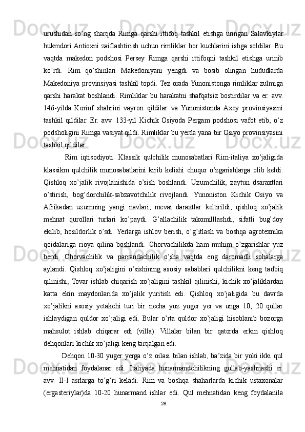 urushidan   so’ng   sharqda   Rimga   qarshi   ittifoq   tashkil   etishga   uringan   Salavkiylar
hukmdori Antioxni zaiflashtirish uchun rimliklar bor kuchlarini ishga soldilar. Bu
vaqtda   makedon   podshosi   Persey   Rimga   qarshi   ittifoqni   tashkil   etishga   urinib
ko’rdi.   Rim   qo’shinlari   Makedoniyani   yengdi   va   bosib   olingan   hududlarda
Makedoniya provinsiyasi  tashkil  topdi. Tez orada Yunonistonga rimliklar zulmiga
qarshi   harakat   boshlandi.   Rimliklar   bu   harakatni   shafqatsiz   bostirdilar   va   er.   avv.
146-yilda   Korinf   shahrini   vayron   qildilar   va   Yunonistonda   Axey   provinsiyasini
tashkil   qildilar.   Er.   avv.   133-yil   Kichik   Osiyoda   Pergam   podshosi   vafot   etib,   o’z
podsholigini Rimga vasiyat qildi. Rimliklar bu yerda yana bir Osiyo provinsiyasini
tashkil qildilar.                    
  Rim   iqtisodiyoti.   Klassik   qulchilik   munosabatlari   Rim-italiya   xo’jaligida
klassikm   qulchilik   munosabatlarini   kirib   kelishi   chuqur   o’zgarishlarga   olib   keldi.
Qishloq   xo’jalik   rivojlanishida   o’sish   boshlandi.   Uzumchilik,   zaytun   dsaraxtlari
o’stirish,   bog’dorchilik-sabzavotchilik   rivojlandi.   Yunoniston   Kichik   Osiyo   va
Afrikadan   uzumning   yangi   navlari,   mevai   daraxtlar   keltirildi,   qishloq   xo’jalik
mehnat   qurollari   turlari   ko’paydi.   G’allachilik   takomilllashdi,   sifatli   bug’doy
ekilib,   hosildorlik   o’sdi.  Yerlarga   ishlov   berish,   o’g’itlash   va   boshqa   agrotexnika
qoidalariga   rioya   qilina   boshlandi.   Chorvachilikda   ham   muhim   o’zgarishlar   yuz
berdi.   Chorvachilik   va   parrandachilik   o’sha   vaqtda   eng   daromadli   sohalarga
aylandi.   Qishloq   xo’jaligini   o’sishining   asosiy   sabablari   qulchilikni   keng   tadbiq
qilinishi,  Tovar   ishlab   chiqarish   xo’jaligini   tashkil   qilinishi,   kichik   xo’jaliklardan
katta   ekin   maydonlarida   xo’jalik   yuritish   edi.   Qishloq   xo’jaligida   bu   davrda
xo’jalikni   asosiy   yetakchi   turi   bir   necha   yuz   yuger   yer   va   unga   10,   20   qullar
ishlaydigan   quldor   xo’jaligi   edi.   Bular   o’rta   quldor   xo’jaligi   hisoblanib   bozorga
mahsulot   ishlab   chiqarar   edi   (villa).   Villalar   bilan   bir   qatorda   erkin   qishloq
dehqonlari kichik xo’jaligi keng tarqalgan edi. 
Dehqon 10-30 yuger  yerga o’z oilasi bilan ishlab, ba’zida bir yoki ikki qul
mehnatidan   foydalanar   edi.   Italiyada   hunarmandchilikning   gullab-yashnashi   er.
avv.   II-I   asrlarga   to’g’ri   keladi.   Rim   va   boshqa   shaharlarda   kichik   ustaxonalar
(ergasteriylar)da   10-20   hunarmand   ishlar   edi.   Qul   mehnatidan   keng   foydalanila
28 