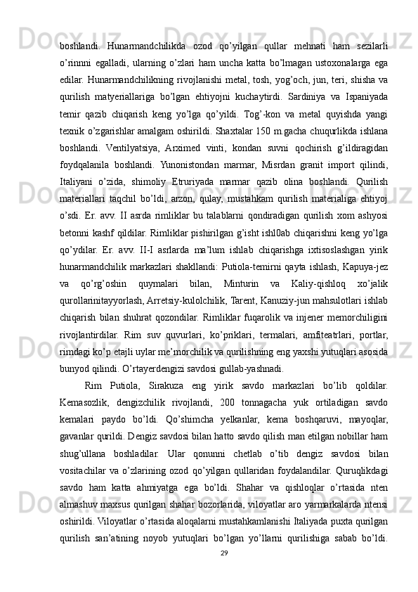 boshlandi.   Hunarmandchilikda   ozod   qo’yilgan   qullar   mehnati   ham   sezilarli
o’rinnni   egalladi,   ularning   o’zlari   ham   uncha   katta   bo’lmagan   ustoxonalarga   ega
edilar. Hunarmandchilikning rivojlanishi  metal, tosh, yog’och, jun, teri, shisha va
qurilish   matyeriallariga   bo’lgan   ehtiyojni   kuchaytirdi.   Sardiniya   va   Ispaniyada
temir   qazib   chiqarish   keng   yo’lga   qo’yildi.   Tog’-kon   va   metal   quyishda   yangi
texnik o’zgarishlar amalgam oshirildi. Shaxtalar 150 m.gacha chuqurlikda ishlana
boshlandi.   Ventilyatsiya,   Arximed   vinti,   kondan   suvni   qochirish   g’ildiragidan
foydqalanila   boshlandi.   Yunonistondan   marmar,   Misrdan   granit   import   qilindi,
Italiyani   o’zida,   shimoliy   Etruriyada   marmar   qazib   olina   boshlandi.   Qurilish
materiallari   taqchil   bo’ldi,   arzon,   qulay,   mustahkam   qurilish   materialiga   ehtiyoj
o’sdi.   Er.   avv.   II   asrda   rimliklar   bu   talablarni   qondiradigan   qurilish   xom   ashyosi
betonni kashf qildilar. Rimliklar pishirilgan g’isht ishl0ab chiqarishni keng yo’lga
qo’ydilar.   Er.   avv.   II-I   asrlarda   ma’lum   ishlab   chiqarishga   ixtisoslashgan   yirik
hunarmandchilik  markazlari  shakllandi:  Putiola-temirni  qayta  ishlash,  Kapuya-jez
va   qo’rg’oshin   quymalari   bilan,   Minturin   va   Kaliy-qishloq   xo’jalik
qurollarinitayyorlash, Arretsiy-kulolchilik, Tarent, Kanuziy-jun mahsulotlari ishlab
chiqarish   bilan   shuhrat   qozondilar.   Rimliklar   fuqarolik   va   injener   memorchiligini
rivojlantirdilar.   Rim   suv   quvurlari,   ko’priklari,   termalari,   amfiteatrlari,   portlar,
rimdagi ko’p etajli uylar me’morchilik va qurilishning eng yaxshi yutuqlari asosida
bunyod qilindi. O’rtayerdengizi savdosi gullab-yashnadi. 
Rim   Putiola,   Sirakuza   eng   yirik   savdo   markazlari   bo’lib   qoldilar.
Kemasozlik,   dengizchilik   rivojlandi,   200   tonnagacha   yuk   ortiladigan   savdo
kemalari   paydo   bo’ldi.   Qo’shimcha   yelkanlar,   kema   boshqaruvi,   mayoqlar,
gavanlar qurildi. Dengiz savdosi bilan hatto savdo qilish man etilgan nobillar ham
shug’ullana   boshladilar.   Ular   qonunni   chetlab   o’tib   dengiz   savdosi   bilan
vositachilar   va   o’zlarining   ozod   qo’yilgan   qullaridan   foydalandilar.   Quruqlikdagi
savdo   ham   katta   ahmiyatga   ega   bo’ldi.   Shahar   va   qishloqlar   o’rtasida   nten
almashuv maxsus qurilgan shahar bozorlarida, viloyatlar aro yarmarkalarda ntensi
oshirildi. Viloyatlar o’rtasida aloqalarni mustahkamlanishi Italiyada puxta qurilgan
qurilish   san’atining   noyob   yutuqlari   bo’lgan   yo’llarni   qurilishiga   sabab   bo’ldi.
29 