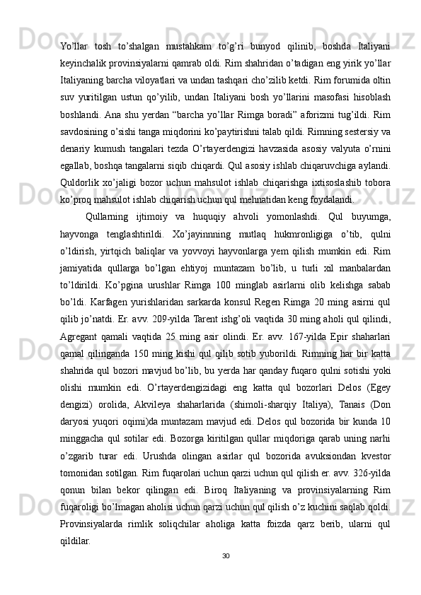 Yo’llar   tosh   to’shalgan   mustahkam   to’g’ri   bunyod   qilinib,   boshda   Italiyani
keyinchalik provinsiyalarni qamrab oldi. Rim shahridan o’tadigan eng yirik yo’llar
Italiyaning barcha viloyatlari va undan tashqari cho’zilib ketdi. Rim forumida oltin
suv   yuritilgan   ustun   qo’yilib,   undan   Italiyani   bosh   yo’llarini   masofasi   hisoblash
boshlandi.  Ana   shu   yerdan   “barcha   yo’llar   Rimga   boradi”   aforizmi   tug’ildi.   Rim
savdosining o’sishi tanga miqdorini ko’paytirishni talab qildi. Rimning sestersiy va
denariy   kumush   tangalari   tezda   O’rtayerdengizi   havzasida   asosiy   valyuta   o’rnini
egallab, boshqa tangalarni siqib chiqardi. Qul asosiy ishlab chiqaruvchiga aylandi.
Quldorlik   xo’jaligi   bozor   uchun   mahsulot   ishlab   chiqarishga   ixtisoslashib   tobora
ko’proq mahsulot ishlab chiqarish uchun qul mehnatidan keng foydalandi.
Qullarning   ijtimoiy   va   huquqiy   ahvoli   yomonlashdi.   Qul   buyumga,
hayvonga   tenglashtirildi.   Xo’jayinnning   mutlaq   hukmronligiga   o’tib,   qulni
o’ldirish,   yirtqich   baliqlar   va   yovvoyi   hayvonlarga   yem   qilish   mumkin   edi.   Rim
jamiyatida   qullarga   bo’lgan   ehtiyoj   muntazam   bo’lib,   u   turli   xil   manbalardan
to’ldirildi.   Ko’pgina   urushlar   Rimga   100   minglab   asirlarni   olib   kelishga   sabab
bo’ldi.   Karfagen   yurishlaridan   sarkarda   konsul   Regen   Rimga   20   ming   asirni   qul
qilib jo’natdi. Er. avv. 209-yilda Tarent ishg’oli vaqtida 30 ming aholi qul qilindi,
Agregant   qamali   vaqtida   25   ming   asir   olindi.   Er.   avv.   167-yilda   Epir   shaharlari
qamal   qilinganda   150   ming   kishi   qul   qilib   sotib   yuborildi.   Rimning   har   bir   katta
shahrida qul  bozori mavjud bo’lib, bu yerda har qanday fuqaro qulni  sotishi  yoki
olishi   mumkin   edi.   O’rtayerdengizidagi   eng   katta   qul   bozorlari   Delos   (Egey
dengizi)   orolida,   Akvileya   shaharlarida   (shimoli-sharqiy   Italiya),   Tanais   (Don
daryosi   yuqori  oqimi)da  muntazam  mavjud  edi.  Delos   qul   bozorida  bir  kunda  10
minggacha   qul   sotilar   edi.   Bozorga   kiritilgan   qullar   miqdoriga   qarab   uning   narhi
o’zgarib   turar   edi.   Urushda   olingan   asirlar   qul   bozorida   avuksiondan   kvestor
tomonidan sotilgan. Rim fuqarolari uchun qarzi uchun qul qilish er. avv. 326-yilda
qonun   bilan   bekor   qilingan   edi.   Biroq   Italiyaning   va   provinsiyalarning   Rim
fuqaroligi bo’lmagan aholisi uchun qarzi uchun qul qilish o’z kuchini saqlab qoldi.
Provinsiyalarda   rimlik   soliqchilar   aholiga   katta   foizda   qarz   berib,   ularni   qul
qildilar. 
30 