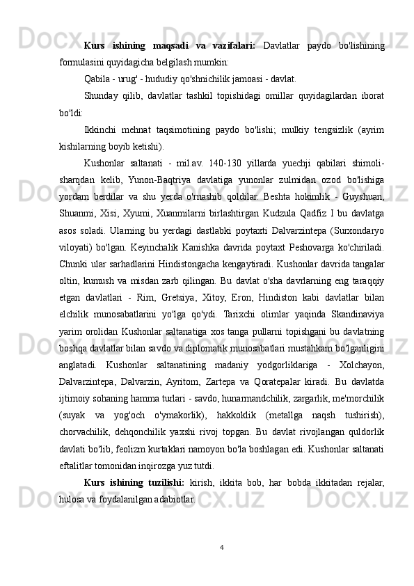 Kurs   ishining   maqsadi   va   vazifalari:   Davlatlar   paydo   bo'lishining
formulasini quyidagicha belgilash mumkin:
Qabila - urug' - hududiy qo'shnichilik jamoasi - davlat.
Shunday   qilib,   davlatlar   tashkil   topishidagi   omillar   quyidagilardan   iborat
bo'ldi:
Ikkinchi   mehnat   taqsimotining   paydo   bo'lishi;   mulkiy   tengsizlik   (ayrim
kishilarning boyib ketishi).
Kushonlar   saltanati   -   mil.av.   140-130   yillarda   yuechji   qabilari   shimoli-
sharqdan   kelib,   Yunon-Baqtriya   davlatiga   yunonlar   zulmidan   ozod   bo'lishiga
yordam   berdilar   va   shu   yerda   o'rnashib   qoldilar.   Beshta   hokimlik   -   Guyshuan,
Shuanmi,   Xisi,   Xyumi,   Xuanmilarni   birlashtirgan   Kudzula   Qadfiz   I   bu   davlatga
asos   soladi.   Ularning   bu   yerdagi   dastlabki   poytaxti   Dalvarzintepa   (Surxondaryo
viloyati)   bo'lgan.   Keyinchalik   Kanishka   davrida   poytaxt   Peshovarga   ko'chiriladi.
Chunki ular sarhadlarini Hindistongacha kengaytiradi. Kushonlar davrida tangalar
oltin,   kumush   va   misdan   zarb   qilingan.   Bu   davlat   o'sha   davrlarning   eng   taraqqiy
etgan   davlatlari   -   Rim,   Gretsiya,   Xitoy,   Eron,   Hindiston   kabi   davlatlar   bilan
elchilik   munosabatlarini   yo'lga   qo'ydi.   Tarixchi   olimlar   yaqinda   Skandinaviya
yarim   orolidan   Kushonlar   saltanatiga   xos   tanga   pullarni   topishgani   bu  davlatning
boshqa davlatlar bilan savdo va diplomatik munosabatlari mustahkam bo'lganligini
anglatadi.   Kushonlar   saltanatining   madaniy   yodgorliklariga   -   Xolchayon,
Dalvarzintepa,   Dalvarzin,   Ayritom,   Zartepa   va   Qoratepalar   kiradi.   Bu   davlatda
ijtimoiy sohaning hamma turlari - savdo, hunarmandchilik, zargarlik, me'morchilik
(suyak   va   yog'och   o'ymakorlik),   hakkoklik   (metallga   naqsh   tushirish),
chorvachilik,   dehqonchilik   yaxshi   rivoj   topgan.   Bu   davlat   rivojlangan   quldorlik
davlati bo'lib, feolizm kurtaklari namoyon bo'la boshlagan edi. Kushonlar saltanati
eftalitlar tomonidan inqirozga yuz tutdi. 
Kurs   ishining   tuzilishi:   kirish,   ikkita   bob,   har   bobda   ikkitadan   rejalar,
hulosa va foydalanilgan adabiotlar.
4 
