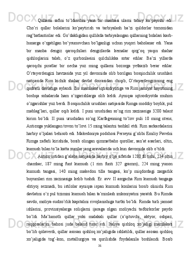Qullarni   safini   to’ldirishni   yana   bir   manbasi   ularni   tabiiy   ko’payishi   edi.
Cho’ri   qullar   bolalarini   ko’paytirish   va   tarbiyalash   ba’zi   quldorlar   tomonidan
rag’batlantirilar edi. Go’dakligidan qullikda tarbiyalangan qullarning bolalari kasb-
hunarga   o’rgatilgan   bo’ysunuvchan   bo’lganligi   uchun  yuqori   baholanar   edi.  Yana
bir   manba   dengiz   qaroqchilari   dengizlarda   kemalar   qirg’oq   yaqin   shahar
qishloqlarini   talab,   o’z   qurbonlaeini   qulchilikka   sotar   edilar.   Ba’zi   yillarda
qaroqchi   piratlar   bir   necha   yuz   ming   qullarni   bozorga   yetkazib   berar   edilar.
O’rtayerdengizi   havzasida   yuz   yil   davomida   olib   borilgan   bosqinchilik   urushlari
natijasida   Rim   kichik   shahar   davlat   doirasidan   chiqib,   O’rtayerdengizining   eng
qudratli davlatiga aylandi. Bu mamlakat iqtisodiyotiga va Rim jamiyat hayotining
boshqa   sohalarida   ham   o’zgarishlarga   olib   keldi.   Ayniqsa   iqtisodiyotda   muhim
o’zgarishlar yuz berdi. Bosqinchilik urushlari natijasida Rimga moddiy boylik, pul
mablag’lari,   qullar   oqib   keldi.   I   puni   urushidan   so’ng   rim   xazinasiga   3200   talant
kirim   bo’ldi.   II   puni   urushidan   so’ng   Karfagenning   to’lov   puli   10   ming   ntens,
Antioxga yuklangan tovon to’lovi 15 ming talantni tashkil etdi. Rim sarkardalarini
harbiy o’ljalari behisob edi. Makedoniya podshosi Perseyni g’olibi Emiliy Pavelni
Rimga  zafarli   kirishida,   bosib  olingan  qimmatbaho  qurollar,  san’at  asarlari,  oltin,
kumush bilan to’la katta xumlar jang aravalarida uch kun davomida olib o’tildi. 
Antiox ustidan g’alaba natijasida harbiy o’lja sifatida 1280 fil tishi, 234 oltin
chambar,   187   ming   funt   kumush   (1   rim   funti   327   gramm),   224   ming   yunon
kumush   tangasi,   140   ming   makedon   tilla   tangasi,   ko’p   miqdordagi   zargarlik
buyumlari   rim   xazinasiga   kelib   tushdi.   Er.   avv.   II   asrgacha   Rim   kumush   tangaga
ehtiyoj   sezmadi,   bu   istilolar   ayniqsa   ispan   kumush   konlarini   bosib   olinishi   Rim
davlatini o’z pul tizimini kumush bilan ta’minlash imkoniyatini yaratdi. Bu Rimda
savdo, moliya-sudxo’rlik kapitalini rivojlanishiga turtki bo’ldi. Rimda turli jamoat
ishlarini,   provinsiyalarga   soliqlarni   ijaraga   olgan   moliyachi   tadbirkorlar   paydo
bo’ldi.   Ma’lumotli   qullar   yoki   malakali   qullar   (o’qituvchi,   aktyor,   oshpaz,
raqqosalar)ni   bahosi   juda   baland   turar   edi.   Italiya   qishloq   xo’jaligi   mamlakati
bo’lib qolaverdi, qullar asosan qishloq xo’jaligida ishlatildi, qullar asosan qishloq
xo’jaligida   tog’-kon,   metallurgiya   va   qurilishda   foydalanila   boshlandi.   Bosib
31 