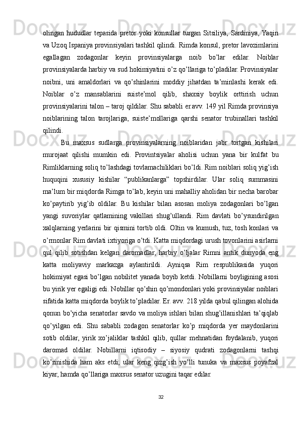 olingan  hududlar  tepasida  pretor   yoki  konsullar   turgan   Sitsiliya,   Sardiniya,  Yaqin
va Uzoq Ispaniya provinsiyalari tashkil qilindi.  Rimda konsul, pretor lavozimlarini
egallagan   zodagonlar   keyin   provinsiyalarga   noib   bo’lar   edilar.   Noiblar
provinsiyalarda harbiy va sud hokimiyatini o’z qo’llariga to’pladilar. Provinsiyalar
noibni,   uni   amaldorlari   va   qo’shinlarini   moddiy   jihatdan   ta’minlashi   kerak   edi.
Noiblar   o’z   mansablarini   suiste’mol   qilib,   shaxsiy   boylik   orttirish   uchun
provinsiyalarini talon – taroj qildilar. Shu sababli er.avv. 149 yil Rimda provinsiya
noiblarining   talon   tarojlariga,   suiste’mollariga   qarshi   senator   trubinallari   tashkil
qilindi. 
Bu   maxsus   sudlarga   provinsiyalarning   noiblaridan   jabr   tortgan   kishilari
murojaat   qilishi   mumkin   edi.   Provintsiyalar   aholisi   uchun   yana   bir   kulfat   bu
Rimliklarning soliq to’lashdagi tovlamachiliklari bo’ldi. Rim noiblari soliq yig’ish
huquqini   xususiy   kishilar   “publikanlarga”   topshirdilar.   Ular   soliq   summasini
ma’lum bir miqdorda Rimga to’lab, keyin uni mahalliy aholidan bir necha barobar
ko’paytirib   yig’ib   oldilar.   Bu   kishilar   bilan   asosan   moliya   zodagonlari   bo’lgan
yangi   suvoriylar   qatlamining   vakillari   shug’ullandi.   Rim   davlati   bo’ysundirilgan
xalqlarning yerlarini bir qismini tortib oldi. Oltin va kumush, tuz, tosh konlari va
o’rmonlar Rim davlati ixtiyoriga o’tdi. Katta miqdordagi urush tovonlarini asirlarni
qul   qilib   sotishdan   kelgan   daromadlar,   harbiy   o’ljalar   Rimni   antik   dunyoda   eng
katta   moliyaviy   markazga   aylantirildi.   Ayniqsa   Rim   respublikasida   yuqori
hokimiyat egasi bo’lgan nobilitet yanada boyib ketdi. Nobillarni boyligining asosi
bu yirik yer egaligi edi. Nobillar qo’shin qo’mondonlari yoki provinsiyalar noiblari
sifatida katta miqdorda boylik to’pladilar. Er. avv. 218 yilda qabul qilingan alohida
qonun bo’yicha senatorlar savdo va moliya ishlari bilan shug’illanishlari ta’qiqlab
qo’yilgan   edi.   Shu   sababli   zodagon   senatorlar   ko’p   miqdorda   yer   maydonlarini
sotib   oldilar,   yirik   xo’jaliklar   tashkil   qilib,   qullar   mehnatidan   foydalanib,   yuqori
daromad   oldilar.   Nobillarni   iqtisodiy   –   siyosiy   qudrati   zodagonlarni   tashqi
ko’rinishida   ham   aks   etdi;   ular   keng   qizg’ish   yo’lli   tunuka   va   maxsus   poyafzal
kiyar, hamda qo’llariga maxsus senator uzugini taqar edilar. 
32 