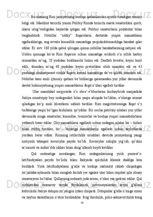 Bu ularning Rim jamiyatining boshqa qatlamlaridan ajratib turadigan ramziy
belgi edi. Mashhur tarixchi yunon Polibiy Rimda birinchi marta senatorlikni qurib,
ularni   ulug’vorligidan   hayratda   qolgan   edi.   Polibiy   senatorlarni   podsholar   bilan
tenglashtirdi.   Nobillar   “oddiy”   fuqarolarni   davlatda   yuqori   mansablarni
egallashlariga, eng avvalo konsullik mansabiga yaqinlashtirmaslikga harakat  qilar
edilar. Er. avv. 180 yilda qabul qilingan qonun nobillar harakatlarining natijasi edi.
Ushbu   qonunga   ko’ra   Rim   fuqarosi   uchun   mansabga   erishish   o’n   yillik   harbiy
xizmatdan   so’ng,   28   yoshdan   boshlanishi   lozim   edi.   Dastlab   kvestor,   keyin   kuril
edili,   shundan   so’ng   40   yoshdan   keyin   pretorlikni   olish   mumkin   edi   va   43
yoshdagi shuhratparast rimlik fuqaro konsul mansabiga da’vo qilishi mumkin edi.
Nobillar   kam  sonli  ijtimoiy qatlam   bo’lishlariga  qaramasdan  yuz  yillar   davomida
davlat hokimiyatining yuqori mansablarini faqat o’zlari egallab turdilar.
  Ular   mamlakat   miqyosida   o’z   obro’-e’tiborlarini   kuchaytirish   maqsadida
Italiya munitsipiy boy zodagonlari  bilan yaqin aloqada bo’ldilar, o’zlariga xizmat
qiladigan   ko’p   sonli   klientlarni   ushlab   turdilar.   Rim   magistraturasiga   faqat   o’z
toifalariga yaqin bo’lgan kishilarni qo’ydilar. Bir necha patritsiy oilalari yuz yillar
davomida rimga senatorlar, konsullar, tsenzorlar va boshqa yuqori mansabdorlarni
yetkazib berar edilar. Oliy mansablarni egallash uchun zodagon oilalar bir – birlari
bilan   ittifoq   tuzdilar,   bir   –   birlariga   mansablarini   egallash   uchun   saylovlarda
yordam   berar   edilar.   Rimning   istilochilik   urushlari   davrida   jamiyatning   yangi
imtiyozli   tabaqasi   suvoriylar   paydo   bo’ldi.   Suvoriylar   soliqlar   yig’ish,   qo’shin
ta’minoti va sudxo’rlik ishlari bilan shug’ullanib boyib ketdilar. 
Qul   mehnatiga   asoslangan   Rim   zodagonlarining   yirik   pomest’e-
latifundiyalari   paydo   bo’lishi   bilan   Italiyada   qulchilik   klassik   shaklga   kira
boshladi.   Yirik   latufindiyalarni   g’alla   va   boshqa   mahsulot   ishlab   chiqadigan
xo’jalikka aylanishi bilan minglab kichik yer egalari ular bilan raqobat qila olmay
xonavayron bo’ldilar. Qullarning mehnati juda arzon, o’zlari esa qadrsiz edilar. Qul
mehnatidan   ommaviy   tarzda   foydalanish,   provinsiyalardan   arzon   g’allani
keltirilishi Italiya dehqon xo’jaligini izdan chiqardi. Dehqonlar g’alla o’rniga uzum
va zaytun daraxtlarini o’stira boshladilar. Bog’dorchilik, polis-sabzavotchilik keng
33 