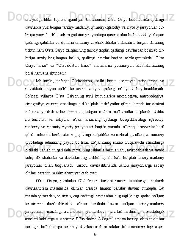 oid  yodgorliklar   topib  o‘rganilgan.  CHunonchi,  O‘rta  Osiyo   hududlarida   qadimgi
davrlarda yuz bergan tarixiy-madaniy, ijtimoiy-iqtisodiy va siyosiy jarayonlar bir-
biriga yaqin bo‘lib, turli migratsion jarayonlarga qaramasdan bu hududda yashagan
qadimgi qabilalar va elatlarni umumiy va etnik ildizlar birlashtirib turgan. SHuning
uchun ham O‘rta Osiyo xalqlarining tarixiy taqdiri qadimgi davrlardan boshlab bir-
biriga   uzviy   bog‘langan   bo‘lib,   qadimgi   davrlar   haqida   so‘zlaganimizda   “O‘rta
Osiyo   tarixi”   va   “O‘zbekiston   tarixi”   atamalarini   yonma-yon   ishlatishimizning
boisi ham ana shundadir.
Ma’lumki,   nafaqat   O‘zbekiston,   balki   butun   insoniyat   tarixi   uzoq   va
murakkab   jarayon   bo‘lib,   tarixiy-madaniy   voqealarga   nihoyatda   boy   hisoblanadi.
So‘nggi   yillarda   O‘rta   Osiyoning   turli   hududlarida   arxeologiya,   antropologiya,
etnografiya   va   numizmatikaga   oid   ko‘plab   kashfiyotlar   qilindi   hamda   tariximizni
xolisona   yoritish   uchun   xizmat   qiladigan   muhim   ma’lumotlar   to‘plandi.   Ushbu
ma’lumotlar   va   ashyolar   o‘lka   tarixining   qadimgi   bosqichlaridagi   iqtisodiy,
madaniy   va   ijtimoiy-siyosiy   jarayonlari   haqida   yanada   to‘laroq   tasavvurlar   hosil
qilish imkonini berib , ular eng qadimgi xo‘jaliklar va mehnat qurollari, zamonaviy
qiyofadagi   odamning   paydo   bo‘lishi,   xo‘jalikning   ishlab   chiqaruvchi   shakllariga
o‘tilishi, ishlab chiqarishda metallning ishlatila boshlanishi, ayirboshlash va savdo
sotiq,   ilk   shaharlar   va   davlatlarning   tashkil   topishi   kabi   ko‘plab   tarixiy-madaniy
jarayonlar   bilan   bog‘lanadi.   Tarixni   davrlashtirishda   ushbu   jarayonlarga   asosiy
e’tibor qaratish muhim ahamiyat kasb etadi.
O‘rta   Osiyo,   jumladan   O‘zbekiston   tarixini   zamon   talablariga   asoslanib
davrlashtirish   masalasida   olimlar   orasida   hamon   bahslar   davom   etmoqda.   Bu
masala yuzasidan, xususan, eng qadimgi davrlardan bugungi kunga qadar bo‘lgan
tariximizni   davrlashtirishda   e’tibor   berilishi   lozim   bo‘lgan   tarixiy-madaniy
jarayonlar,   masalaga   sivilazitson   yondoshuv ,   davrlashtirishning   metodologik
asoslari kabilarga A.Asqarov, E.Rtveladze, A.Sagdullaev va boshqa olimlar e’tibor
qaratgan bo‘lishlariga qaramay, davrlashtirish masalalari to‘la echimini topmagan.
36 