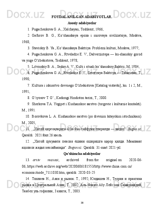 FOYDALANILGAN ADABIYOTLAR.
Asosiy adabiyotlar
1. Pugachenkova G. A., Xalchayan, Toshkent, 1966;
2. Gafurov   B.   G.,   Ko shanskaya   epoxa   i   mirovaya   sivilizatsiya,   Moskva,ʻ
1968;
3. Staviskiy B. Ya., Ko shanskaya Baktriya. 
ʻ Problemi kulturi, Moskva, 1977;
4. Pugachenkova G. A., Rtveladze E. V., Dalverzintepa   — ku-shanskiy gorod
va yuge O zbekistova, Toshkent, 1978;	
ʻ
5. Litvinskiy B. A., Sedov A. V., Kulti i rituali ko shanskoy Baktrii, M, 1984;	
ʻ
6. Pugachenkova G. A., Rtveladze E. V., Severvaya Baktriya   — Toharistan, T.,
1990;
7. Kultura i iskusstvo drevnego O zbekistova [Katalog vistavki], kn. 1 i 2, M.,	
ʻ
1991;
8. G iyosov T. G ., Kadimgi Hindiston tarixi, T., 2000.	
ʻ ʻ
9. Sherkova T.A. Yegipet i Kushanskoe sarstvo (torgovie i kulturnie kontakti).
M., 1991.
10. Borovkova   L .   A .   Kushanskoe   sarstvo   ( po   drevnim   kitayskim   istochnikam ).
M., 2005,
11.   „Хитой қирғоқларига «Ин-Фа» тайфуни ёпирилди — видео“ .   Bugun.uz .
Qaraldi:   2021 йил 26 июль.
12.   „Хитой   ҳукумати   пенсия   ёшини   оширишга   қарор   қилди.   Мамлакат
аҳолиси жадал кексаймоқда“ .   Bugun.uz . Qaraldi:   31-mart 2021-yil.
Qo’shimcha adabiyotlar
13.   arxiv   nusxasi ,   archived   from   the   original   on   2020-06-
06,   https://web.archive.org/web/20200606181553/http://www.china.com.cn/
economic/node_7111030.htm , qaraldi: 2020-03-25
14. Тохлиев   Н.,   Азия   и   рынок.   Т.,   1992;   Юлдашев   Н.,   Теория   и   практика
рынка в Центральной Азии, Т., 2002;   Аль-Факих Абу Лейс как Самаркандий,
Танбех уль гофилин, 3 книги, Т., 2003.
38 