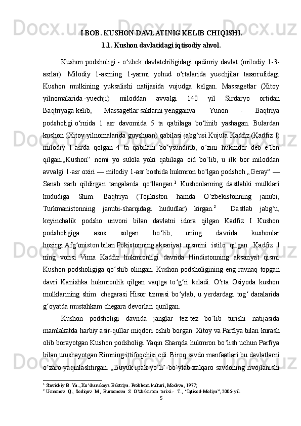 I BOB.  KUSHON DAVLATINIG KELIB CHIQISHI.
1.1. Kushon davlatidagi iqtisodiy ahvol.
Kushon   podsholigi   -   o zbek   davlatchiligidagi   qadimiy   davlat   (milodiy   1-3-ʻ
asrlar).   Milodiy   1-asrning   1-yarmi   yohud   o rtalarida   yuechjilar   tasarrufidagi	
ʻ
Kushon   mulkining   yuksalishi   natijasida   vujudga   kelgan.   Massagetlar   (Xitoy
yilnomalarida   -yuechji)   miloddan   avvalgi   140   yil   Sirdaryo   ortidan
Baqtriyaga   kelib,   Massagetlar   saklarni   yengganva     Yunon   -   Baqtriya
podsholigi   o rnida   1   asr   davomida   5   ta   qabilaga   bo linib   yashagan.   Bulardan	
ʻ ʻ
kushon (Xitoy yilnomalarida guyshuan) qabilasi jabg usi	
ʻ   Kujula Kadfiz   (Kadfiz I)
milodiy   1-asrda   qolgan   4   ta   qabilani   bo ysundirib,   o zini   hukmdor   deb   e lon	
ʻ ʻ ʼ
qilgan.„Kushon“   nomi   yo   sulola   yoki   qabilaga   oid   bo lib,   u   ilk   bor   miloddan	
ʻ
avvalgi 1-asr oxiri   — milodiy 1-asr boshida hukmron bo lgan podshoh „Geray“
ʻ   —
Sanab   zarb   qildirgan   tangalarda   qo llangan.	
ʻ 1
  Kushonlarning   dastlabki   mulklari
hududiga   Shim.   Baqtriya   (Tojikiston   hamda   O zbekistonning   janubi,	
ʻ
Turkmanistonning   janubi-sharqidagi   hududlar)   kirgan. 2
    Dastlab   jabg u,	
ʻ
keyinchalik   podsho   unvoni   bilan   davlatni   idora   qilgan   Kadfiz   I   Kushon
podsholigiga   asos   solgan   bo lib,   uning   davrida   kushonlar	
ʻ
hozirgi   Afg oniston	
ʻ   bilan   Pokistonning   aksariyat   qismini   istilo   qilgan.   Kadfiz   I
ning   vorisi   Vima   Kadfiz   hukmronligi   davrida   Hindistonning   aksariyat   qismi
Kushon   podsholigiga   qo shib   olingan.   Kushon   podsholigining   eng  ravnaq   topgan	
ʻ
davri   Kanishka   hukmronlik   qilgan   vaqtga   to g ri   keladi.   O rta   Osiyoda   kushon	
ʻ ʻ ʻ
mulklarining   shim.   chegarasi   Hisor   tizmasi   bo ylab,   u   yerdardagi   tog   daralarida
ʻ ʻ
g oyatda mustahkam chegara devorlari qurilgan.	
ʻ
Kushon   podsholigi   davrida   janglar   tez-tez   bo lib   turishi   natijasida	
ʻ
mamlakatda harbiy asir-qullar miqdori oshib borgan.   Xitoy   va   Parfiya   bilan kurash
olib borayotgan Kushon podsholigi Yaqin Sharqda hukmron bo lish uchun Parfiya	
ʻ
bilan urushayotgan   Rimning   ittifoqchisi edi. Biroq savdo manfaatlari bu davlatlarni
o zaro yaqinlashtirgan. „Buyuk ipak yo li“ bo ylab xalqaro savdoning rivojlanishi	
ʻ ʻ ʻ
1
  Staviskiy B. Ya., Ko shanskaya Baktriya. Problemi kulturi, Moskva, 1977;	
ʻ
2
  Usmonov  Q,  Sodiqov  M,  Burxonova  S  O’zbekiston  tarixi.-  T.,  “Iqtisod-Moliya”, 2006-yil.
5 