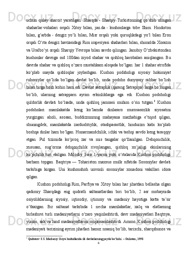 uchun   qulay   sharoit   yaratilgan.   Sharqda   -   Sharqiy   Turkistonning   qo ʻ shib   olingan
shaharlar - vohalari   orqali   Xitoy   bilan ,   jan . da   -   kushonlarga   tobe   Shim .   Hindiston
bilan ,   g ʻ arbda   -   dengiz   yo ʻ li   bilan ,   Misr   orqali   yoki   quruqlikdagi   yo ʻ l   bilan   Eron
orqali   O ʻ rta   dengiz   havzasidagi   Rim   imperiyasi   shaharlari   bilan ,  shimolda   Xorazm
va   Uralbo ʻ yi   orqali   Sharqiy   Yevropa   bilan   savdo   qilingan .  Janubiy   O ʻ zbekistondan
kushonlar   davriga   oid   100 dan   ziyod   shahar   va   qishloq   harobalari   aniqlangan .   Bu
davrda   shahar   va   qishloq   o ʻ zaro   mustahkam   aloqada   bo ʻ lgan :  har  1  shahar   atrofida
ko ʻ plab   mayda   qishloqlar   joylashgan .   Kushon   podsholigi   siyosiy   hokimiyat
ruhoniylar   qo lida   bo lgan   davlat   bo lib,   unda   podsho   dunyoviy   rahbar   bo lishʻ ʻ ʻ ʻ
bilan birga bosh kohin ham edi. Davlat satraplik (qarang   Satrapiya ) larga bo lingan	
ʻ
bo lib,   ularning   satrapparn   ayrim   erkinliklarga   ega   edi.   Kushon   podsholigi	
ʻ
quldorlik   davlati   bo lsada,   unda   qishloq   jamoasi   muhim   o rin   tutgan.	
ʻ ʻ 3
  Kushon
podsholari   mamlakatda   keng   ko lamda   dinlararo   murosasozlik   siyosatini	
ʻ
yurgizgan:   aholi,   asosan,   buddizmnmng   mahayana   mazhabiga   e tiqod   qilgan,	
ʼ
shuningdek,   mamlakatda   zardushtiylik,   otashparastlik,   hinduizm   kabi   ko plab	
ʻ
boshqa dinlar ham bo lgan. Hunarmandchilik, ichki va tashqi savdo keng taraqqiy	
ʻ
etgan.   Pul   tizimida   ko proq   zar   va   mis   tangalar   qo llanilgan.   Dehqonchilik,	
ʻ ʻ
xususan,   sug orma   dehqonchilik   rivojlangan,   qishloq   xo jaligi   ekinlarining	
ʻ ʻ
ko pchilik turi ekilgan. Milodiy 3-asr 1-yarmi yoki o rtalarida Kushon podsholigi	
ʻ ʻ
barham   topgan.   Baqtriya   —   Tohariston   maxsus   mulk   sifatida   Sosoniylar   davlati
tarkibiga   kirgan.   Uni   kushonshoh   unvonli   sosoniylar   xonadoni   vakillari   idora
qilgan.
Kushon   podsholigi   Rim ,   Parfiya   va   Xitoy   bilan   har   jihatdan   bellasha   olgan
qadimiy   Sharqdagi   eng   qudratli   saltanatlardan   biri   bo lib,   2   asr   mobaynida	
ʻ
osiyoliklarning   siyosiy,   iqtisodiy,   ijtimoiy   va   madaniy   hayotiga   katta   ta sir	
ʼ
o tkazgan.   Bir   saltanat   tarkibida   1   necha   mamlakatlar,   xalq   va   elatlarning	
ʻ
birlashuvi   turli   madaniyatlarni   o zaro   yaqinlashtirdi,   davr   madaniyatlari	
ʻ   Baqtriya ,
yunon, sak va hind madaniyatlarini mujassamlashtirdi. Ammo, Kushon podsholigi
madaniyati tarixining ayrim jihatlari hanuz noaniq bo lib, tarixchi, sharqshunos va	
ʻ
3
  Qudratov S.S. Markaziy Osiyo hududlarida ilk davlatlarning paydo bo‘lishi. – Guliston, 1998.
6 