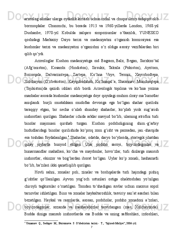 arxeolog olimlar ularga oydinlik kiritish uchun izchil va chuqur ilmiy tadqiqot olib
bormoqdalar.   Chunonchi,   bu   borada   1913   va   1960-yillarda   London,   1968-yil
Dushanbe,   1970-yil   Kobulda   xalqaro   simpoziumlar   o tkazildi,   YUNESKOʻ
qoshidagi   Markaziy   Osiyo   tarixi   va   madaniyatini   o rganish   komissiyasi   esa	
ʻ
kushonlar   tarixi   va   madaniyatini   o rganishni   o z   oldiga   asosiy   vazifalardan   biri	
ʻ ʻ
qilib qo ydi.	
ʻ
Arxeologlar   Kushon   madaniyatiga   oid   Bagram,   Balx ,   Began,   Surxkxo tal	
ʻ
(Afg oniston),   Kosambi   (Hindiston),   Sirsukx,   Taksila   (Pokiston),   Ayritom,	
ʻ
Bozorqala,   Dalvarzintepa,   Zartepa,   Ko hna   Voye,   Termiz,   Xayrobodtepa,	
ʻ
Xolchayon   (O zbekiston),   Kayqubodshoh,   Ko hnaqal a,   Shaxrinav,   Munchoqtepa	
ʻ ʻ ʼ
(Tojikiston)da   qazish   ishlari   olib   bordi.   Arxeologik   topilma   va   ko hna   yozma	
ʻ
manbalar asosida kushonlar madaniyatiga doyr quyidagi muhim ilmiy ma lumotlar	
ʼ
aniqlandi:   burjli   mustahkam   mudofaa   devoriga   ega   bo lgan   shahar   qurilishi	
ʻ
taraqqiy   etgan,   bir   necha   o nlab   shunday   shaharlar,   ko plab   yirik   sug orish	
ʻ ʻ ʻ
inshootlari   qurilgan.   Shaharlar   ichida   arklar   mavjud   bo lib,   ularning   atrofini   turli	
ʻ
binolar   majmuasi   qurshab   turgan.   Kushon   podsholigining   shim.-g arbiy	
ʻ
hududlaridagi   binolar   qurilishida   ko proq   xom   g isht   va   paxsadan,   jan.-sharqida	
ʻ ʻ
esa toshdan foydalanilgan. 4
  Shaharlar, odatda, daryo bo ylarida, strategik jihatdan	
ʻ
qulay   joylarda   bunyod   etilgan.   Ular   podsho   saroyi,   boy-zodagonlar   va
hunarmandlar   mahallasi,   ko cha   va   maydonlar,   hovo zlar,   turli   dinlarga   mansub	
ʻ ʻ
inshootlar,   ekinzor   va   bog lardan   iborat   bo lgan.   Uylar   ko p   xonali,   hashamatli
ʻ ʻ ʻ
bo lib, ba zilari ikki qanatliqilib qurilgan. 	
ʻ ʼ
Hovli   sahni,   xonalar   poli,   zinalar   va   boshqalarda   turli   hajmdagi   pishiq
g ishtlar   qo llanilgan.   Ayvon   yog och   ustunlari   ostiga   ohaktoshdan   yo nilgan
ʻ ʻ ʻ ʻ
chiroyli   tagkursilar   o rnatilgan.   Tomdan   to shadigan   suvlar   uchun   maxsus   sopol	
ʻ ʻ
tarnovlar ishlatilgan. Bino va xonalar haykaltaroshlik, tasviriy san at asarlari bilan	
ʼ
bezatilgan.   Haykal   va   rasmlarda,   asosan,   podsholar,   podsho   xonadoni   a zolari,	
ʼ
boy-zodagonlar,   sozanda   va   masharabozlar   tasvirlangan   (mas,   Xolchayonda).
Budda   diniga   mansub   inshootlarda   esa   Budda   va   uning   safdoshlari,   izdoshlari,
4
  Usmonov  Q,  Sodiqov  M,  Burxonova  S  O’zbekiston  tarixi.-  T.,  “Iqtisod-Moliya”, 2006-yil.
7 