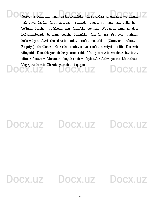dorivorlar,   Rim   tilla   tanga   va   taqinchokdari,   fil   suyaklari   va   undan   tayyorlangan
turli   buyumlar   hamda   „tirik   tovar“   -   sozanda,   raqqosa   va   hunarmand   qullar   ham
bo lgan.   Kushon   podsholigining   dastlabki   poytaxti   O zbekistonning   jan.dagiʻ ʻ
Dalvarzintepada   bo lgan,   podsho   Kanishka   davrida   esa   Peshovar   shahriga	
ʻ
ko chirilgan.   Ayni   shu   davrda   badiiy,   san at   maktablari   (Gandhara,   Matxura,	
ʻ ʼ
Baqtriya)   shakllandi.   Kanishka   adabiyot   va   san at   homiysi   bo lib,   Kashmir	
ʼ ʻ
viloyatida   Kanishkapur   shahriga   asos   soldi.   Uning   saroyida   mashhur   buddaviy
olimlar Pareva va Vasumitra, buyuk shoir va faylasuflar Ashvagxosha, Matricheta,
Vagarjuva hamda Charaka yashab ijod qilgan.
9 