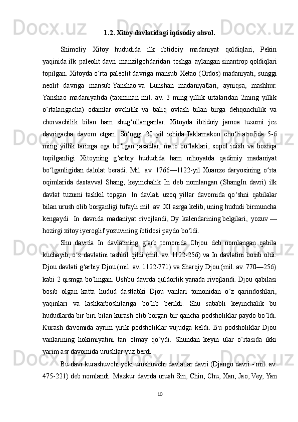 1.2. Xitoy davlatidagi iqtisodiy ahvol.
Shimoliy   Xitoy   hududida   ilk   ibtidoiy   madaniyat   qoldiqlari,   Pekin
yaqinida   ilk   paleolit   davri   manzilgohdaridan   toshga   aylangan   sinantrop   qoldiqlari
topilgan. Xitoyda   o rta paleolitʻ   davriga mansub Xetao (Ordos) madaniyati, sunggi
neolit   davriga   mansub   Yanshao   va   Lunshan   madaniyatlari,   ayniqsa,   mashhur.
Yanshao   madaniyatida   (taxminan   mil.   av.   3   ming   yillik   urtalaridan   2ming   yillik
o rtalarigacha)   odamlar   ovchilik   va   baliq   ovlash   bilan   birga   dehqonchilik   va	
ʻ
chorvachilik   bilan   ham   shug ullanganlar.   Xitoyda   ibtidoiy   jamoa   tuzumi   jez	
ʻ
davrigacha   davom   etgan.   So nggi   20   yil   ichida
ʻ   Taklamakon   cho li	ʻ   atrofida   5-6
ming   yillik   tarixga   ega   bo lgan   jasadlar,   mato   bo laklari,   sopol   idish   va   boshqa	
ʻ ʻ
topilganligi   Xitoyning   g arbiy   hududida   ham   nihoyatda   qadimiy   madaniyat
ʻ
bo lganligidan   dalolat   beradi.   Mil.   av.   1766—1122-yil   Xuanxe   daryosining   o rta	
ʻ ʻ
oqimlarida   dastavval   Shang,   keyinchalik   In   deb   nomlangan   (ShangIn   davri)   ilk
davlat   tuzumi   tashkil   topgan.   In   davlati   uzoq   yillar   davomida   qo shni   qabilalar	
ʻ
bilan urush olib borganligi tufayli mil. av. XI asrga kelib, uning hududi birmuncha
kengaydi.   In   davrida   madaniyat   rivojlandi,   Oy   kalendarining   belgilari,   yozuv   —
hozirgi   xitoy iyeroglif   yozuvining ibtidosi paydo bo ldi. 	
ʻ
Shu   davrda   In   davlatining   g arb   tomonida   Chjou   deb   nomlangan   qabila	
ʻ
kuchayib, o z davlatini tashkil qildi (mil. av. 1122-256) va In davlatini bosib oldi.	
ʻ
Djou davlati g arbiy Djou (mil. av. 1122-771) va Sharqiy Djou (mil. av. 770—256)	
ʻ
kabi 2 qismga bo lingan. Ushbu davrda quldorlik yanada rivojlandi. Djou qabilasi	
ʻ
bosib   olgan   katta   hudud   dastlabki   Djou   vanlari   tomonidan   o z   qarindoshlari,	
ʻ
yaqinlari   va   lashkarboshilariga   bo lib   berildi.   Shu   sababli   keyinchalik   bu	
ʻ
hududlarda bir-biri bilan kurash olib borgan bir qancha podsholiklar paydo bo ldi.	
ʻ
Kurash   davomida   ayrim   yirik   podsholiklar   vujudga   keldi.   Bu   podsholiklar   Djou
vanlarining   hokimiyatini   tan   olmay   qo ydi.   Shundan   keyin   ular   o rtasida   ikki	
ʻ ʻ
yarim asr davomida urushlar yuz berdi.
Bu davr kurashuvchi yoki urushuvchi davlatlar davri (Django davri   - mil. av.
475-221) deb nomlandi. Mazkur davrda urush Sin, Chin, Chu, Xan, Jao, Vey, Yan
10 