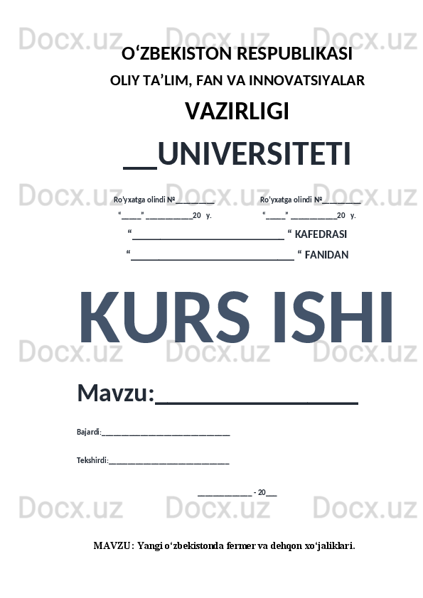 O‘ZBEKISTON RESPUBLIKASI 
OLIY  TA’LIM, FAN  VA INNOVATSIYALAR
VAZIRLIGI
__UNIVERSITETI
Ro’yxatga olindi №__________                          Ro’yxatga olindi №__________
“_____” ____________20   y.                             “_____” ____________20   y.
“___________________________ “ KAFEDRASI
“_____________________________ “ FANIDAN
KURS ISHI 
Mavzu:________________ 
Bajardi:_________________________________
Tekshirdi:_______________________________
______________ - 20___
MAVZU:  Yangi o‘zbekistonda fermer va dehqon xo‘jaliklari . 