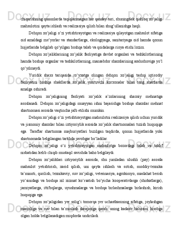 chiqarishning qonunlarda taqiqlanmagan har qanday turi, shuningdek qishloq xo‘jaligi
mahsulotini qayta ishlash va realizasiya qilish bilan shug‘ullanishga haqli.
Dehqon xo‘jaligi o‘zi yetishtirayotgan va realizasiya qilayotgan mahsulot sifatiga
oid  amaldagi   me’yorlar   va   standartlarga,   ekologiyaga,  sanitariyaga   oid   hamda   qonun
hujjatlarida belgilab qo‘yilgan boshqa talab va qoidalarga rioya etishi lozim.
Dehqon   xo‘jaliklarining   xo‘jalik   faoliyatiga   davlat   organlari   va   tashkilotlarining
hamda boshqa organlar va tashkilotlarning, mansabdor shaxslarining aralushuviga yo‘l
qo‘yilmaydi.
Yuridik   shaxs   tariqasida   ro‘yxatga   olingan   dehqon   xo‘jaligi   tashqi   iqtisodiy
faoliyatini   boshqa   shakllarda   xo‘jalik   yurituvchi   korxonalar   bilan   teng   shartlarda
amalga oshiradi.
Dehqon   xo‘jaligining   faoliyati   xo‘jalik   a’zolarining   shaxsiy   mehnatiga
asoslanadi.   Dehqon   xo‘jaligidagi   muayyan   ishni   bajarishga   boshqa   shaxslar   mehnat
shartnomasi asosida vaqtincha jalb etilishi mumkin.
Dehqon xo‘jaligi o‘zi yetishtirayotgan mahsulotni realizasiya qilish uchun yuridik
va jismoniy shaxslar  bilan ixtiyoriylik asosida xo‘jalik shartnomalari tuzish huquqiga
ega.   Taraflar   shartnoma   majburiyatlari   buzilgan   taqdirda,   qonun   hujjatlarida   yoki
shartnomada belgilangan tartibda javobgar bo‘ladilar.
Dehqon   xo‘jaligi   o‘z   yetishtirayotgan   mahsulotga   bozordagi   talab   va   taklif
nisbatidan kelib chiqib mustaqil ravishda baho belgilaydi.
Dehqon   xo‘jaliklari   ixtiyoriylik   asosida,   shu   jumladan   ulushli   (pay)   asosda
mahsulot   yetishtirish,   xarid   qilish,   uni   qayta   ishlash   va   sotish,   moddiy-texnika
ta’minoti, qurilish, texnikaviy, suv xo‘jaligi, veterinariya, agrokimyo, maslahat berish
yo‘sinidagi   va   boshqa   xil   xizmat   ko‘rsatish   bo‘yicha   kooperativlarga   (shirkatlarga),
jamiyatlarga,   ittifoqlarga,   uyushmalarga   va   boshqa   birlashmalarga   birlashish,   kirish
huquqiga ega.
Dehqon   xo‘jaligidan   yer   solig‘i   tomorqa   yer   uchastkasining   sifatiga,   joylashgan
manziliga   va   suv   bilan   ta’minlash   darajasiga   qarab,   uning   kadastr   bahosini   hisobga
olgan holda belgilanadigan miqdorda undiriladi.