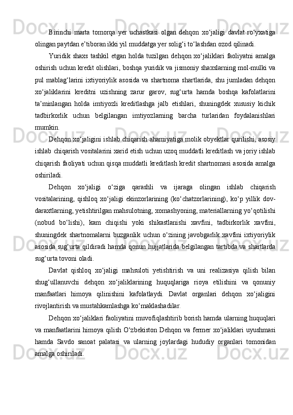 Birinchi   marta   tomorqa   yer   uchastkasi   olgan   dehqon   xo‘jaligi   davlat   ro‘yxatiga
olingan paytdan e’tiboran ikki yil muddatga yer solig‘i to‘lashdan ozod qilinadi.
Yuridik  shaxs  tashkil  etgan  holda  tuzilgan dehqon  xo‘jaliklari   faoliyatni   amalga
oshirish uchun kredit olishlari, boshqa yuridik va jismoniy shaxslarning mol-mulki va
pul  mablag‘larini   ixtiyoriylik  asosida  va  shartnoma  shartlarida,  shu  jumladan  dehqon
xo‘jaliklarini   kreditni   uzishning   zarur   garov,   sug‘urta   hamda   boshqa   kafolatlarini
ta’minlangan   holda   imtiyozli   kreditlashga   jalb   etishlari,   shuningdek   xususiy   kichik
tadbirkorlik   uchun   belgilangan   imtiyozlarning   barcha   turlaridan   foydalanishlari
mumkin.
Dehqon xo‘jaligini ishlab chiqarish ahamiyatiga molik obyektlar qurilishi, asosiy
ishlab chiqarish vositalarini xarid etish uchun uzoq muddatli kreditlash va joriy ishlab
chiqarish faoliyati uchun qisqa muddatli kreditlash kredit shartnomasi asosida amalga
oshiriladi.
Dehqon   xo‘jaligi   o‘ziga   qarashli   va   ijaraga   olingan   ishlab   chiqarish
vositalarining,   qishloq   xo‘jaligi   ekinzorlarining   (ko‘chatzorlarining),   ko‘p   yillik   dov-
daraxtlarning, yetishtirilgan mahsulotning, xomashyoning, materiallarning yo‘qotilishi
(nobud   bo‘lishi),   kam   chiqishi   yoki   shikastlanishi   xavfini,   tadbirkorlik   xavfini,
shuningdek   shartnomalarni   buzganlik   uchun   o‘zining   javobgarlik   xavfini   ixtiyoriylik
asosida sug‘urta qildiradi hamda qonun hujjatlarida belgilangan tartibda va shartlarda
sug‘urta tovoni oladi.
Davlat   qishloq   xo‘jaligi   mahsuloti   yetishtirish   va   uni   realizasiya   qilish   bilan
shug‘ullanuvchi   dehqon   xo‘jaliklarining   huquqlariga   rioya   etilishini   va   qonuniy
manfaatlari   himoya   qilinishini   kafolatlaydi.   Davlat   organlari   dehqon   xo‘jaligini
rivojlantirish va mustahkamlashga ko‘maklashadilar. 
Dehqon xo‘jaliklari faoliyatini muvofiqlashtirib borish hamda ularning huquqlari
va manfaatlarini himoya qilish O‘zbekiston Dehqon va fermer xo‘jaliklari uyushmasi
hamda   Savdo   sanoat   palatasi   va   ularning   joylardagi   hududiy   organlari   tomonidan
amalga oshiriladi.
