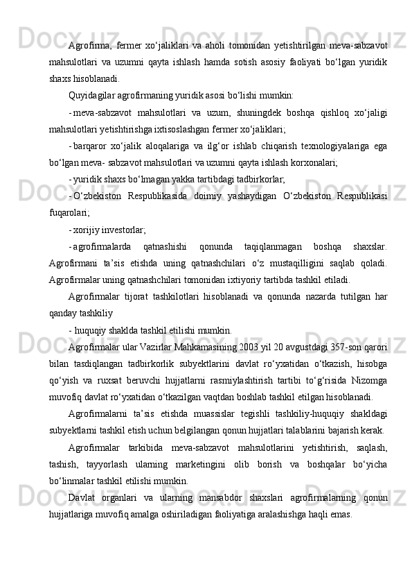 Agrofirma,   fermer   xo‘jaliklari   va   aholi   tomonidan   yetishtirilgan   meva-sabzavot
mahsulotlari   va   uzumni   qayta   ishlash   hamda   sotish   asosiy   faoliyati   bo‘lgan   yuridik
shaxs hisoblanadi.
Quyidagilar agrofirmaning yuridik asosi bo‘lishi mumkin:
- meva-sabzavot   mahsulotlari   va   uzum,   shuningdek   boshqa   qishloq   xo‘jaligi
mahsulotlari yetishtirishga ixtisoslashgan fermer xo‘jaliklari;
- barqaror   xo‘jalik   aloqalariga   va   ilg‘or   ishlab   chiqarish   texnologiyalariga   ega
bo‘lgan meva- sabzavot mahsulotlari va uzumni qayta ishlash korxonalari;
- yuridik shaxs bo‘lmagan yakka tartibdagi tadbirkorlar;
- O‘zbekiston   Respublikasida   doimiy   yashaydigan   O‘zbekiston   Respublikasi
fuqarolari;
- xorijiy investorlar;
- agrofirmalarda   qatnashishi   qonunda   taqiqlanmagan   boshqa   shaxslar.
Agrofirmani   ta’sis   etishda   uning   qatnashchilari   o‘z   mustaqilligini   saqlab   qoladi.
Agrofirmalar uning qatnashchilari tomonidan ixtiyoriy tartibda tashkil etiladi.
Agrofirmalar   tijorat   tashkilotlari   hisoblanadi   va   qonunda   nazarda   tutilgan   har
qanday tashkiliy
- huquqiy shaklda tashkil etilishi mumkin.
Agrofirmalar ular Vazirlar Mahkamasining 2003 yil 20 avgustdagi 357-son qarori
bilan   tasdiqlangan   tadbirkorlik   subyektlarini   davlat   ro‘yxatidan   o‘tkazish,   hisobga
qo‘yish   va   ruxsat   beruvchi   hujjatlarni   rasmiylashtirish   tartibi   to‘g‘risida   Nizomga
muvofiq davlat ro‘yxatidan o‘tkazilgan vaqtdan boshlab tashkil etilgan hisoblanadi.
Agrofirmalarni   ta’sis   etishda   muassislar   tegishli   tashkiliy-huquqiy   shakldagi
subyektlarni tashkil etish uchun belgilangan qonun hujjatlari talablarini bajarish kerak.
Agrofirmalar   tarkibida   meva-sabzavot   mahsulotlarini   yetishtirish,   saqlash,
tashish,   tayyorlash   ularning   marketingini   olib   borish   va   boshqalar   bo‘yicha
bo‘linmalar tashkil etilishi mumkin.
Davlat   organlari   va   ularning   mansabdor   shaxslari   agrofirmalarning   qonun
hujjatlariga muvofiq amalga oshiriladigan faoliyatiga aralashishga haqli emas. 