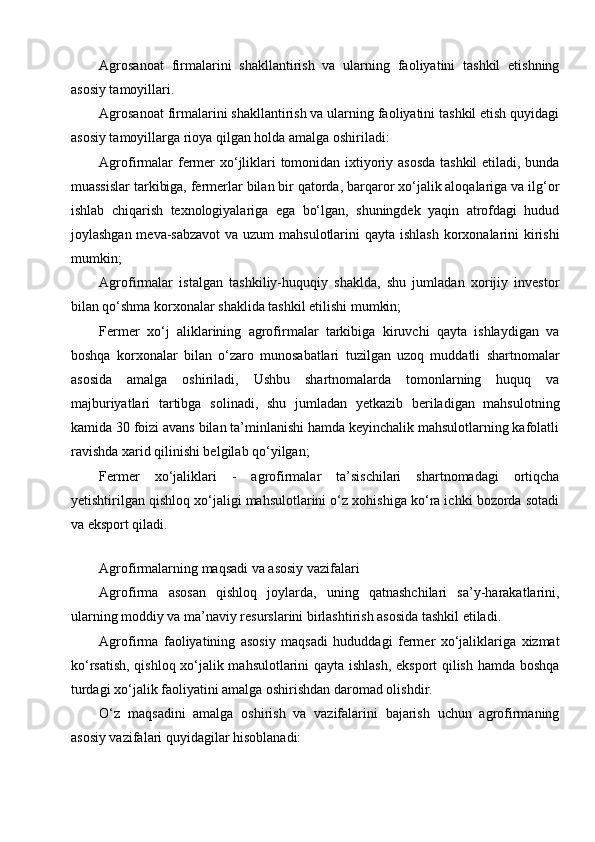 Agrosanoat   firmalarini   shakllantirish   va   ularning   faoliyatini   tashkil   etishning
asosiy tamoyillari.
Agrosanoat firmalarini shakllantirish va ularning faoliyatini tashkil etish quyidagi
asosiy tamoyillarga rioya qilgan holda amalga oshiriladi:
Agrofirmalar fermer xo‘jliklari tomonidan ixtiyoriy asosda tashkil etiladi, bunda
muassislar tarkibiga, fermerlar bilan bir qatorda, barqaror xo‘jalik aloqalariga va ilg‘or
ishlab   chiqarish   texnologiyalariga   ega   bo‘lgan,   shuningdek   yaqin   atrofdagi   hudud
joylashgan meva-sabzavot  va uzum mahsulotlarini  qayta ishlash korxonalarini  kirishi
mumkin;
Agrofirmalar   istalgan   tashkiliy-huquqiy   shaklda,   shu   jumladan   xorijiy   investor
bilan qo‘shma korxonalar shaklida tashkil etilishi mumkin;
Fermer   xo‘j   aliklarining   agrofirmalar   tarkibiga   kiruvchi   qayta   ishlaydigan   va
boshqa   korxonalar   bilan   o‘zaro   munosabatlari   tuzilgan   uzoq   muddatli   shartnomalar
asosida   amalga   oshiriladi,   Ushbu   shartnomalarda   tomonlarning   huquq   va
majburiyatlari   tartibga   solinadi,   shu   jumladan   yetkazib   beriladigan   mahsulotning
kamida 30 foizi avans bilan ta’minlanishi hamda keyinchalik mahsulotlarning kafolatli
ravishda xarid qilinishi belgilab qo‘yilgan;
Fermer   xo‘jaliklari   -   agrofirmalar   ta’sischilari   shartnomadagi   ortiqcha
yetishtirilgan qishloq xo‘jaligi mahsulotlarini o‘z xohishiga ko‘ra ichki bozorda sotadi
va eksport qiladi.
 
Agrofirmalarning maqsadi va asosiy vazifalari
Agrofirma   asosan   qishloq   joylarda,   uning   qatnashchilari   sa’y-harakatlarini,
ularning moddiy va ma’naviy resurslarini birlashtirish asosida tashkil etiladi.
Agrofirma   faoliyatining   asosiy   maqsadi   hududdagi   fermer   xo‘jaliklariga   xizmat
ko‘rsatish, qishloq xo‘jalik mahsulotlarini qayta ishlash, eksport qilish hamda boshqa
turdagi xo‘jalik faoliyatini amalga oshirishdan daromad olishdir.
O‘z   maqsadini   amalga   oshirish   va   vazifalarini   bajarish   uchun   agrofirmaning
asosiy vazifalari quyidagilar hisoblanadi: 