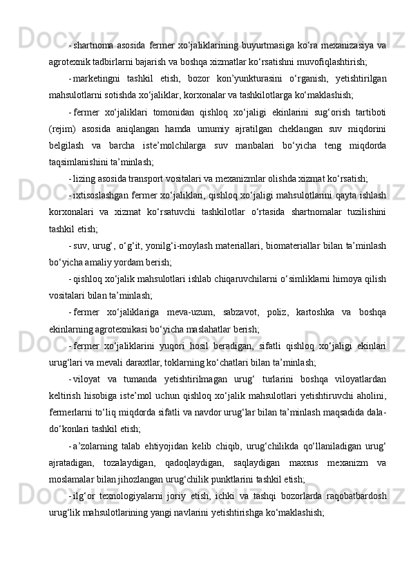 - shartnoma asosida  fermer  xo‘jaliklarining buyurtmasiga ko‘ra mexanizasiya  va
agrotexnik tadbirlarni bajarish va boshqa xizmatlar ko‘rsatishni muvofiqlashtirish;
- marketingni   tashkil   etish,   bozor   kon’yunkturasini   o‘rganish,   yetishtirilgan
mahsulotlarni sotishda xo‘jaliklar, korxonalar va tashkilotlarga ko‘maklashish;
- fermer   xo‘jaliklari   tomonidan   qishloq   xo‘jaligi   ekinlarini   sug‘orish   tartiboti
(rejim)   asosida   aniqlangan   hamda   umumiy   ajratilgan   cheklangan   suv   miqdorini
belgilash   va   barcha   iste’molchilarga   suv   manbalari   bo‘yicha   teng   miqdorda
taqsimlanishini ta’minlash;
- lizing asosida transport vositalari va mexanizmlar olishda xizmat ko‘rsatish;
- ixtisoslashgan fermer xo‘jaliklari, qishloq xo‘jaligi mahsulotlarini qayta ishlash
korxonalari   va   xizmat   ko‘rsatuvchi   tashkilotlar   o‘rtasida   shartnomalar   tuzilishini
tashkil etish;
- suv, urug‘, o‘g‘it, yonilg‘i-moylash materiallari, biomateriallar bilan ta’minlash
bo‘yicha amaliy yordam berish;
- qishloq xo‘jalik mahsulotlari ishlab chiqaruvchilarni o‘simliklarni himoya qilish
vositalari bilan ta’minlash;
- fermer   xo‘jaliklariga   meva-uzum,   sabzavot,   poliz,   kartoshka   va   boshqa
ekinlarning agrotexnikasi bo‘yicha maslahatlar berish;
- fermer   xo‘jaliklarini   yuqori   hosil   beradigan,   sifatli   qishloq   xo‘jaligi   ekinlari
urug‘lari va mevali daraxtlar, toklarning ko‘chatlari bilan ta’minlash;
- viloyat   va   tumanda   yetishtirilmagan   urug‘   turlarini   boshqa   viloyatlardan
keltirish   hisobiga   iste’mol   uchun   qishloq   xo‘jalik   mahsulotlari   yetishtiruvchi   aholini,
fermerlarni to‘liq miqdorda sifatli va navdor urug‘lar bilan ta’minlash maqsadida dala-
do‘konlari tashkil etish;
- a’zolarning   talab   ehtiyojidan   kelib   chiqib,   urug‘chilikda   qo‘llaniladigan   urug‘
ajratadigan,   tozalaydigan,   qadoqlaydigan,   saqlaydigan   maxsus   mexanizm   va
moslamalar bilan jihozlangan urug‘chilik punktlarini tashkil etish;
- ilg‘or   texnologiyalarni   joriy   etish,   ichki   va   tashqi   bozorlarda   raqobatbardosh
urug‘lik mahsulotlarining yangi navlarini yetishtirishga ko‘maklashish; 