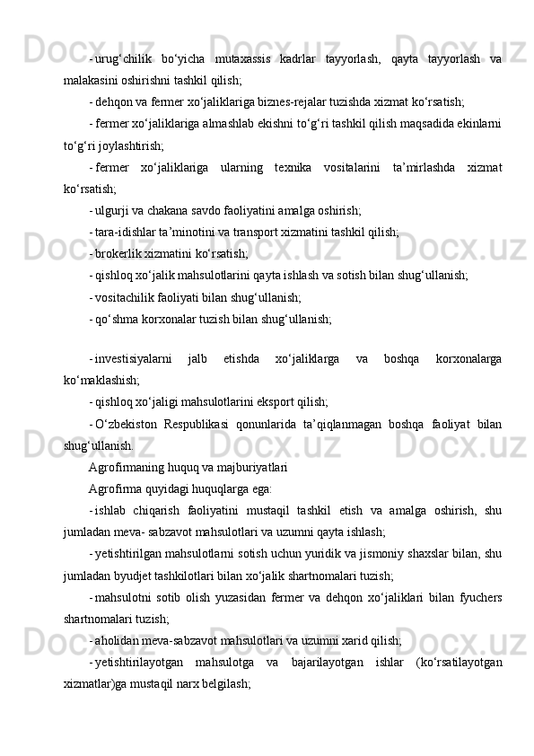 - urug‘chilik   bo‘yicha   mutaxassis   kadrlar   tayyorlash,   qayta   tayyorlash   va
malakasini oshirishni tashkil qilish;
- dehqon va fermer xo‘jaliklariga biznes-rejalar tuzishda xizmat ko‘rsatish;
- fermer xo‘jaliklariga almashlab ekishni to‘g‘ri tashkil qilish maqsadida ekinlarni
to‘g‘ri joylashtirish;
- fermer   xo‘jaliklariga   ularning   texnika   vositalarini   ta’mirlashda   xizmat
ko‘rsatish;
- ulgurji va chakana savdo faoliyatini amalga oshirish;
- tara-idishlar ta’minotini va transport xizmatini tashkil qilish;
- brokerlik xizmatini ko‘rsatish;
- qishloq xo‘jalik mahsulotlarini qayta ishlash va sotish bilan shug‘ullanish;
- vositachilik faoliyati bilan shug‘ullanish;
- qo‘shma korxonalar tuzish bilan shug‘ullanish;
 
- investisiyalarni   jalb   etishda   xo‘jaliklarga   va   boshqa   korxonalarga
ko‘maklashish;
- qishloq xo‘jaligi mahsulotlarini eksport qilish;
- O‘zbekiston   Respublikasi   qonunlarida   ta’qiqlanmagan   boshqa   faoliyat   bilan
shug‘ullanish.
Agrofirmaning huquq va majburiyatlari
Agrofirma quyidagi huquqlarga ega:
- ishlab   chiqarish   faoliyatini   mustaqil   tashkil   etish   va   amalga   oshirish,   shu
jumladan meva- sabzavot mahsulotlari va uzumni qayta ishlash;
- yetishtirilgan mahsulotlarni sotish uchun yuridik va jismoniy shaxslar bilan, shu
jumladan byudjet tashkilotlari bilan xo‘jalik shartnomalari tuzish;
- mahsulotni   sotib   olish   yuzasidan   fermer   va   dehqon   xo‘jaliklari   bilan   fyuchers
shartnomalari tuzish;
- aholidan meva-sabzavot mahsulotlari va uzumni xarid qilish;
- yetishtirilayotgan   mahsulotga   va   bajarilayotgan   ishlar   (ko‘rsatilayotgan
xizmatlar)ga mustaqil narx belgilash; 