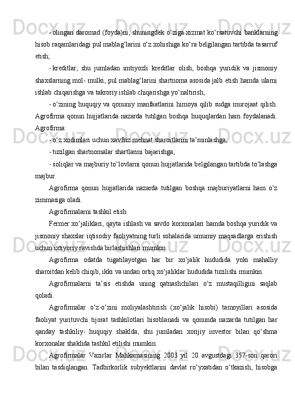 - olingan daromad (foyda)ni, shuningdek o‘ziga xizmat ko‘rsatuvchi banklarning
hisob raqamlaridagi pul mablag‘larini o‘z xohishiga ko‘ra belgilangan tartibda tasarruf
etish;
- kreditlar,   shu   jumladan   imtiyozli   kreditlar   olish,   boshqa   yuridik   va   jismoniy
shaxslarning mol- mulki, pul mablag‘larini shartnoma asosida jalb etish hamda ularni
ishlab chiqarishga va takroriy ishlab chiqarishga yo‘naltirish;
- o‘zining huquqiy va qonuniy manfaatlarini himoya qilib sudga murojaat qilish.
Agrofirma   qonun   hujjatlarida   nazarda   tutilgan   boshqa   huquqlardan   ham   foydalanadi.
Agrofirma:
- o‘z xodimlari uchun xavfsiz mehnat sharoitlarini ta’minlashga;
- tuzilgan shartnomalar shartlarini bajarishga;
- soliqlar va majburiy to‘lovlarni qonun hujjatlarida belgilangan tartibda to‘lashga
majbur.
Agrofirma   qonun   hujjatlarida   nazarda   tutilgan   boshqa   majburiyatlarni   ham   o‘z
zimmasiga oladi.
Agrofirmalarni tashkil etish
Fermer xo‘jaliklari, qayta ishlash va savdo korxonalari hamda boshqa yuridik va
jismoniy shaxslar iqtisodiy faoliyatning turli sohalarida umumiy maqsadlarga erishish
uchun ixtiyoriy ravishda birlashishlari mumkin.
Agrofirma   odatda   tugatilayotgan   har   bir   xo‘jalik   hududida   yoki   mahalliy
sharoitdan kelib chiqib, ikki va undan ortiq xo‘jaliklar hududida tuzilishi mumkin.
Agrofirmalarni   ta’sis   etishda   uning   qatnashchilari   o‘z   mustaqilligini   saqlab
qoladi.
Agrofirmalar   o‘z-o‘zini   moliyalashtirish   (xo‘jalik   hisobi)   tamoyillari   asosida
faoliyat   yurituvchi   tijorat   tashkilotlari   hisoblanadi   va   qonunda   nazarda   tutilgan   har
qanday   tashkiliy-   huquqiy   shaklda,   shu   jumladan   xorijiy   investor   bilan   qo‘shma
korxonalar shaklida tashkil etilishi mumkin.
Agrofirmalar   Vazirlar   Mahkamasining   2003   yil   20   avgustdagi   357-son   qarori
bilan   tasdiqlangan.   Tadbirkorlik   subyektlarini   davlat   ro‘yxatidan   o‘tkazish,   hisobga