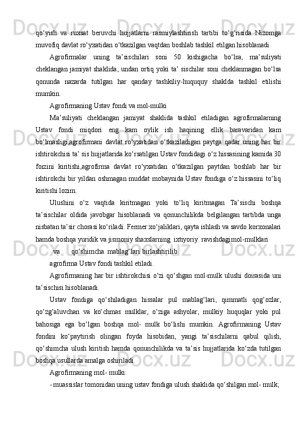 qo‘yish   va   ruxsat   beruvchi   hujjatlarni   rasmiylashtirish   tartibi   to‘g‘risida   Nizomga
muvofiq davlat ro‘yxatidan o‘tkazilgan vaqtdan boshlab tashkil etilgan hisoblanadi.
Agrofirmalar   uning   ta’sischilari   soni   50   kishigacha   bo‘lsa,   ma’suliyati
cheklangan jamiyat shaklida, undan ortiq yoki ta’ sischilar soni cheklanmagan bo‘lsa
qonunda   nazarda   tutilgan   har   qanday   tashkiliy-huququy   shaklda   tashkil   etilishi
mumkin.
Agrofirmaning Ustav fondi va mol-mulki
Ma’suliyati   cheklangan   jamiyat   shaklida   tashkil   etiladigan   agrofirmalarning
Ustav   fondi   miqdori   eng   kam   oylik   ish   haqining   ellik   baravaridan   kam
bo‘lmasligi,agrofirmani   davlat   ro‘yxatidan   o‘tkaziladigan   paytga   qadar   uning   har   bir
ishtirokchisi ta’ sis hujjatlarida ko‘rsatilgan Ustav fondidagi o‘z hissasining kamida 30
foizini   kiritishi,agrofirma   davlat   ro‘yxatidan   o‘tkazilgan   paytdan   boshlab   har   bir
ishtirokchi bir yildan oshmagan muddat mobaynida Ustav fondiga o‘z hissasini to‘liq
kiritishi lozim.
Ulushini   o‘z   vaqtida   kiritmagan   yoki   to‘liq   kiritmagan   Ta’sischi   boshqa
ta’sischilar   oldida   javobgar   hisoblanadi   va   qonunchilikda   belgilangan   tartibda   unga
nisbatan ta’sir chorasi ko‘riladi. Fermer xo‘jaliklari, qayta ishlash va savdo korxonalari
hamda boshqa yuridik va jismoniy shaxslarning  ixtiyoriy  ravishdagi mol-mulklari
va qo‘shimcha  mablag‘lari birlashtirilib
agrofirma Ustav fondi tashkil etiladi.
Agrofirmaning har bir ishtirokchisi o‘zi qo‘shgan mol-mulk ulushi  doirasida uni
ta’sischisi hisoblanadi.
Ustav   fondiga   qo‘shiladigan   hissalar   pul   mablag‘lari,   qimmatli   qog‘ozlar,
qo‘zg‘aluvchan   va   ko‘chmas   mulklar,   o‘ziga   ashyolar,   mulkiy   huquqlar   yoki   pul
bahosiga   ega   bo‘lgan   boshqa   mol-   mulk   bo‘lishi   mumkin.   Agrofirmaning   Ustav
fondini   ko‘paytirish   olingan   foyda   hisobidan,   yangi   ta’sischilarni   qabul   qilish,
qo‘shimcha   ulush   kiritish   hamda   qonunchilikda   va   ta’sis   hujjatlarida   ko‘zda   tutilgan
boshqa usullarda amalga oshiriladi.
Agrofirmaning mol- mulki:
- muassislar tomonidan uning ustav fondiga ulush shaklida qo‘shilgan mol- mulk;