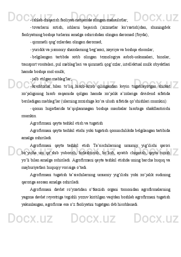 - ishlab chiqarish faoliyati natijasida olingan mahsulotlar;
- tovarlarni   sotish,   ishlarni   bajarish   (xizmatlar   ko‘rsatish)dan,   shuningdek
faoliyatning boshqa turlarini amalga oshirishdan olingan daromad (foyda);
- qimmatli qog‘ozlardan olingan daromad;
- yuridik va jismoniy shaxslarning beg‘araz, xayriya va boshqa ehsonlar;
- belgilangan   tartibda   sotib   olingan   texnologiya   asbob-uskunalari,   binolar,
transport vositalari, pul mablag‘lari va qimmatli qog‘ozlar, intellektual mulk obyektlari
hamda boshqa mol-mulk;
- jalb etilgan mablag‘lar;
- kreditorlar   bilan   to‘liq   hisob-kitob   qilingandan   keyin   tugatilayotgan   shirkat
xo‘jaligining   hisob   raqamida   qolgan   hamda   xo‘jalik   a’zolariga   dividend   sifatida
beriladigan mablag‘lar (ularning xoxishiga ko‘ra ulush sifatida qo‘shishlari mumkin):
- qonun   hujjatlarida   ta’qiqlanmagan   boshqa   manbalar   hisobiga   shakllantirishi
mumkin.
Agrofirmani qayta tashkil etish va tugatish
Agrofirmani qayta tashkil etishi yoki tugatish qonunchilikda belgilangan tartibida
amalga oshiriladi.
Agrofirmani   qayta   tashkil   etish   Ta’sischilarning   umumiy   yig‘ilishi   qarori
bo‘yicha   uni   qo‘shib   yuborish,   birlashtirish,   bo‘lish,   ajratib   chiqarish,   qayta   tuzish
yo‘li bilan amalga oshiriladi. Agrofirmani qayta tashkil etishda uning barcha huquq va
majburiyatlari huquqiy vorisiga o‘tadi.
Agrofirmani   tugatish   ta’sischilarning   umumiy   yig‘ilishi   yoki   xo‘jalik   sudining
qaroriga asosan amalga oshiriladi.
Agrofirmani   davlat   ro‘yxatidan   o‘tkazish   organi   tomonidan   agrofirmalarning
yagona davlat reyestriga tegishli yozuv kiritilgan vaqtdan boshlab agrofirmani tugatish
yakunlangan, agrofirma esa o‘z faoliyatini tugatgan deb hisoblanadi. 