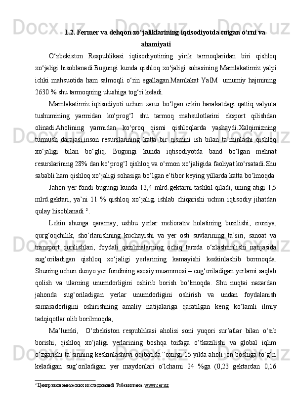 1.2. Fermer va dehqon xo‘jaliklarining iqtisodiyotda tutgan o‘rni va
ahamiyati
O‘zbekiston   Respublikasi   iqtisodiyotining   yirik   tarmoqlaridan   biri   qishloq
xo‘jaligi hisoblanadi.Bugungi  kunda qishloq xo‘jaligi sohasining Mamlakatimiz yalpi
ichki   mahsuotida   ham   salmoqli   o‘rin   egallagan.Mamlakat   YaIM     umumiy   hajmining
2630 % shu tarmoqning ulushiga tog‘ri keladi.
Mamlakatimiz   iqtisodiyoti   uchun   zarur   bo‘lgan   erkin   harakatdagi   qattiq   valyuta
tushumining   yarmidan   ko‘prog‘I   shu   tarmoq   mahsulotlarini   eksport   qilishdan
olinadi.Aholining   yarmidan   ko‘proq   qismi   qishloqlarda   yashaydi.Xalqimizning
turmush   darajasi,inson   resurslarining   katta   bir   qismini   ish   bilan   ta’minlashi   qishloq
xo‘jaligi   bilan   bo‘gliq.   Bugungi   kunda   iqtisodiyotda   band   bo‘lgan   mehnat
resurslarining 28% dan ko‘prog‘I qishloq va o‘rmon xo‘jaligida faoliyat ko‘rsatadi.Shu
sababli ham qishloq xo‘jaligi sohasiga bo‘lgan e’tibor keying yillarda katta bo‘lmoqda 
Jahon yer  fondi bugungi kunda 13,4 mlrd.gektarni tashkil  qiladi, uning atigi  1,5
mlrd.gektari,   ya’ni   11   %   qishloq   xo‘jaligi   ishlab   chiqarishi   uchun   iqtisodiy   jihatdan
qulay hisoblanadi  2  
. 
Lekin   shunga   qaramay,   ushbu   yerlar   meliorativ   holatining   buzilishi,   eroziya,
qurg‘oqchilik,   sho‘rlanishning   kuchayishi   va   yer   osti   suvlarining   ta’siri,   sanoat   va
transport   qurilishlari,   foydali   qazilmalarning   ochiq   tarzda   o‘zlashtirilishi   natijasida
sug‘oriladigan   qishloq   xo‘jaligi   yerlarining   kamayishi   keskinlashib   bormoqda.
Shuning uchun dunyo yer fondining asosiy muammosi – cug‘oriladigan yerlarni saqlab
qolish   va   ularning   unumdorligini   oshirib   borish   bo‘lmoqda.   Shu   nuqtai   nazardan
jahonda   sug‘oriladigan   yerlar   unumdorligini   oshirish   va   undan   foydalanish
samaradorligini   oshirishning   amaliy   natijalariga   qaratilgan   keng   ko‘lamli   ilmiy
tadqiqotlar olib borilmoqda, 
Ma’lumki,     O‘zbekiston   respublikasi   aholisi   soni   yuqori   sur’atlar   bilan   o‘sib
borishi,   qishloq   xo‘jaligi   yerlarining   boshqa   toifaga   o‘tkazilishi   va   global   iqlim
o‘zgarishi ta’sirining keskinlashuvi oqibatida “oxirgi 15 yilda aholi jon boshiga to‘g‘ri
keladigan   sug‘oriladigan   yer   maydonlari   o‘lchami   24   %ga   (0,23   gektardan   0,16
2
 Центр экономических исследований Узбекистана.  www.cer.uz   