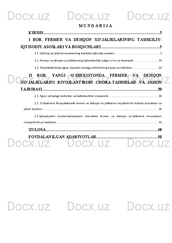 M U N D A R I J A 
KIRISH ................................................................................................................... 3
I   BOB.   FERMER   VA   DEHQON   XO‘JALIKLARINING   TASHKILIY-
IQTISODIY ASOSLARI VA BOSQICHLARI .......................................................... 5
1.1. Qishloq xo‘jalik korxonalarining tashkiliy-iqtisodiy asoslari. ........................................................ 5
1.2. Fermer va dehqon xo‘jaliklarining iqtisodiyotda tutgan o‘rni va ahamiyati .............................. 19
1.3. Mamlakatimizda agrar siyosatni amalga oshirishning asosiy yo‘nalishlari ................................ 22
II   BOB.   YANGI   O‘ZBEKISTONDA   FERMER   VA   DEHQON
XO‘JALIKLARINI   RIVOJLANTIRISH   CHORA-TADBIRLAR   VA   JAHON
TAJRIBASI .................................................................................................................. 30
2.1. Agrar sohadagi islohotlar va tadbirkorlikni rivojlanishi ............................................................. 30
2.2. O‘zbekiston Respublikasida fermer va dehqon xo‘jaliklarini rivojlantirish dolzarb masalalari va
jahon tajribasi ................................................................................................................................................ 35
2.3.Iqtisodiyotni   modernizatsiyalash   sharoitida   fermer   va   dehqon   xo‘jaliklarini   innovatsion
rivojlantirish yo‘nalishlari .............................................................................................................................. 41
XULOSA .............................................................................................................. 48
FOYDALANILGAN ADABIYOTLAR ............................................................ 50