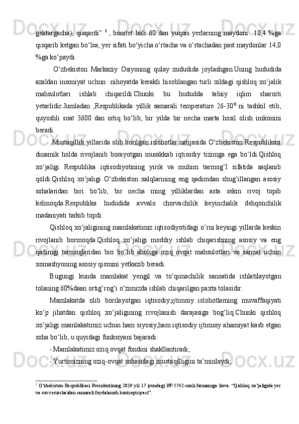gektargacha),   qisqardi”   3  
,   bonitet   bali   60   dan   yuqori   yerlarning   maydoni     10,4   %ga
qisqarib ketgan bo‘lsa, yer sifati bo‘yicha o‘rtacha va o‘rtachadan past maydonlar 14,0
%ga ko‘paydi. 
  O‘zbekiston   Markaziy   Osiyoning   qulay   xududida   joylashgan.Uning   hududida
azaldan   insoniyat   uchun     nihoyatda   kerakli   hisoblangan   turli   xildagi   qishloq   xo‘jalik
mahsulotlari   ishlab   chiqarildi.Chunki   bu   hududda   tabiiy   iqlim   sharoiti
yetarlidir.Jumladan   ,Respublikada   yillik   samarali   temperature   26-30   ni   tashkil   etib,⁰
quyoshli   soat   3600   dan   ortiq   bo‘lib,   bir   yilda   bir   necha   marta   hosil   olish   imkonini
beradi. 
 Mustaqillik yillarida olib borilgan islohotlar natijasida O‘zbekiston Respublikasi
dinamik   holda   rivojlanib   borayotgan   murakkab   iqtisodiy   tizimga   ega   bo‘ldi.Qishloq
xo‘jaligi   Respublika   iqtisodiyotining   yirik   va   muhim   tarmog‘I   sifatida   saqlanib
qoldi.Qishloq   xo‘jaligi   O‘zbekiston   xalqlarining   eng   qadimdan   shug‘illangan   asosiy
sohalaridan   biri   bo‘lib,   bir   necha   ming   yilliklardan   asta   sekin   rivoj   topib
kelmoqda.Respublika   hududida   avvalo   chorvachilik   keyinchalik   dehqonchilik
madaniyati tarkib topdi.
Qishloq xo‘jaligining mamlakatimiz iqtisodiyotidagi o‘rni keyingi yillarda keskin
rivojlanib   bormoqda.Qishloq   xo‘jaligi   moddiy   ishlab   chiqarishning   asosiy   va   eng
qadimgi   tarmoqlaridan   biri   bo‘lib   aholiga   oziq   ovqat   mahsulotlari   va   sanoat   uchun
xomashyoning asosiy qismini yetkazib beradi.
Bugungi   kunda   mamlakat   yengil   va   to‘qimachilik   sanoatida   ishlatilayotgan
tolaning 60%daan ortig‘rog‘i o‘zimizda ishlab chiqarilgan paxta tolasidir. 
Mamlakatda   olib   borilayotgan   iqtisodiy,ijtimoiy   islohotlarning   muvaffaqiyati
ko‘p   jihatdan   qishloq   xo‘jaligining   rivojlanish   darajasiga   bog‘liq.Chunki   qishloq
xo‘jaligi mamlakatimiz uchun ham siyosiy,ham iqtisodiy ijtimoiy ahamiyat kasb etgan
soha bo‘lib, u quyidagi funksiyani bajaradi: 
- Mamlakatimiz oziq ovqat fondini shakllantiradi; 
- Yurtimizning oziq-ovqat sohasidagi mustaqilligini ta’minlaydi; 
3
 O’zbekiston Respublikasi Prezidentining 2019 yil 17 iyundagi PF-5742-sonli farmoniga ilova. “Qishloq xo’jaligida yer
va suv resurslaridan samarali foydalanish kontseptsiyasi”.