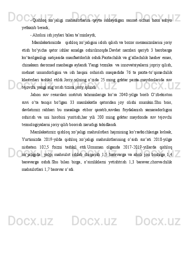 - Qishloq   xo‘jaligi   mahsulotlarini   qayta   ishlaydigan   sanoat   uchun   hom   ashyo
yetkazib beradi; 
- Aholini ish joylari bilan ta’minlaydi; 
  Mamlakatimizda     qishloq xo‘jaligini isloh qilish va bozor mexanizmlarini joriy
etish   bo‘yicha   qator   ishlar   amalga   oshirilmoqda.Davlat   narxlari   qariyb   3   barobarga
ko‘tarilganligi natijasida manfaatdorlik oshdi.Paxtachilik va g‘allachilik hasher  emas,
chinakam daromad manbaiga aylandi.Yangi texnika   va innovatsiyalarni jopriy qilish,
mehnat   unumdorligini   va   ish   haqini   oshirish   maqsadida   76   ta   paxta-to‘qimachilik
klasterlari   tashkil   etildi.Joriy   yilning   o‘zida   25   ming   gektar   paxta   maydonlarida   suv
tejovchi yangi sug‘orish tizimi joriy qilindi. 
Jahon   suv   resurslari   instituti   tahminlariga   ko‘ra   2040-yilga   borib   O‘zbekiston
suvi   o‘ta   tanqis   bo‘lgan   33   mamlakatla   qatoridan   joy   olishi   mumkin.Shu   bois,
davlatimiz   rahbari   bu   masalaga   etibor   qaratib,suvdan   foydalanish   samaradorligini
oshirish   va   uni   hisobini   yuritish,har   yili   200   ming   gektar   maydonda   suv   tejovchi
texnologiyalarni joriy qilib boorish zarurligi takidlandi.
Mamlakatimiz qishloq  xo‘jaligi  mahsulotlari  hajmining ko‘rsatkichlariga  kelsak,
Yurtimizda   2019-yilda   qishloq   xo‘jaligi   mahsulotlarining   o‘sish   sur’ati   2018-yilga
nisbatan   102,5   foizni   tashkil   etdi.Umuman   olganda   2017-2019-yillarda   qishloq
xo‘jaligida     yalpi   mahsulot   ishlab   chiqarish   1,5   baravarga   va   aholi   jon   boshiga   1,4
baravarga   oshdi.Shu   bilan   birga,   o‘simliklarni   yetishtrish   1,3   baravar,chorvachilik
mahsulotlari 1,7 baravar o‘sdi.  