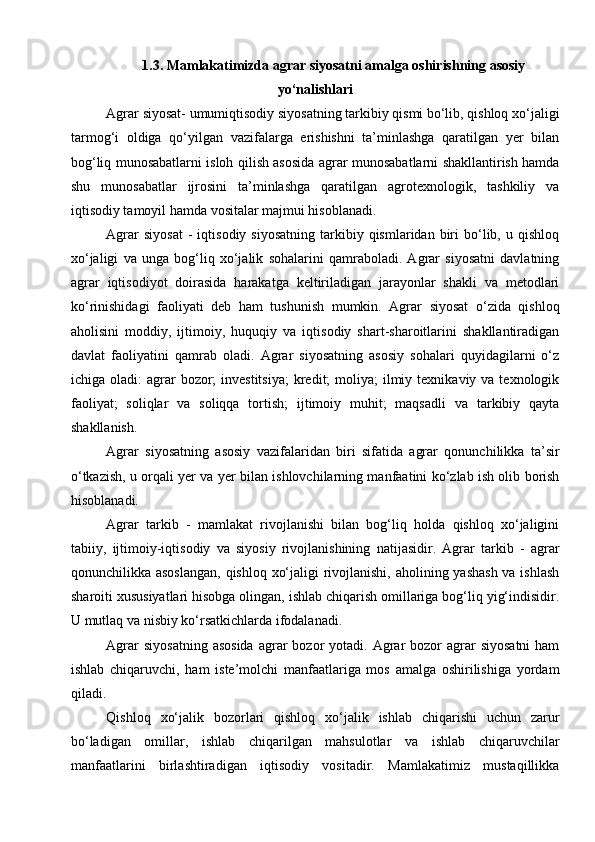 1.3. Mamlakatimizda agrar siyosatni amalga oshirishning asosiy
yo‘nalishlari
Agrar siyosat- umumiqtisodiy siyosatning tarkibiy qismi bo‘lib, qishloq xo‘jaligi
tarmog‘i   oldiga   qo‘yilgan   vazifalarga   erishishni   ta’minlashga   qaratilgan   yer   bilan
bog‘liq munosabatlarni isloh qilish asosida agrar munosabatlarni shakllantirish hamda
shu   munosabatlar   ijrosini   ta’minlashga   qaratilgan   agrotexnologik,   tashkiliy   va
iqtisodiy tamoyil hamda vositalar majmui hisoblanadi. 
Agrar  siyosat  -   iqtisodiy  siyosatning   tarkibiy  qismlaridan  biri   bo‘lib,  u  qishloq
xo‘jaligi   va   unga   bog‘liq   xo‘jalik   sohalarini   qamraboladi.   Agrar   siyosatni   davlatning
agrar   iqtisodiyot   doirasida   harakatga   keltiriladigan   jarayonlar   shakli   va   metodlari
ko‘rinishidagi   faoliyati   deb   ham   tushunish   mumkin.   Agrar   siyosat   o‘zida   qishloq
aholisini   moddiy,   ijtimoiy,   huquqiy   va   iqtisodiy   shart-sharoitlarini   shakllantiradigan
davlat   faoliyatini   qamrab   oladi.   Agrar   siyosatning   asosiy   sohalari   quyidagilarni   o‘z
ichiga oladi:   agrar   bozor;  investitsiya;  kredit;  moliya;   ilmiy  texnikaviy va  texnologik
faoliyat;   soliqlar   va   soliqqa   tortish;   ijtimoiy   muhit;   maqsadli   va   tarkibiy   qayta
shakllanish. 
Agrar   siyosatning   asosiy   vazifalaridan   biri   sifatida   agrar   qonunchilikka   ta’sir
o‘tkazish, u orqali yer va yer bilan ishlovchilarning manfaatini ko‘zlab ish olib borish
hisoblanadi. 
Agrar   tarkib   -   mamlakat   rivojlanishi   bilan   bog‘liq   holda   qishloq   xo‘jaligini
tabiiy,   ijtimoiy-iqtisodiy   va   siyosiy   rivojlanishining   natijasidir.   Agrar   tarkib   -   agrar
qonunchilikka asoslangan,  qishloq xo‘jaligi  rivojlanishi, aholining yashash  va ishlash
sharoiti xususiyatlari hisobga olingan, ishlab chiqarish omillariga bog‘liq yig‘indisidir.
U mutlaq va nisbiy ko‘rsatkichlarda ifodalanadi. 
Agrar   siyosatning  asosida   agrar   bozor  yotadi.  Agrar   bozor   agrar   siyosatni  ham
ishlab   chiqaruvchi,   ham   iste’molchi   manfaatlariga   mos   amalga   oshirilishiga   yordam
qiladi.  
Qishloq   xo‘jalik   bozorlari   qishloq   xo‘jalik   ishlab   chiqarishi   uchun   zarur
bo‘ladigan   omillar,   ishlab   chiqarilgan   mahsulotlar   va   ishlab   chiqaruvchilar
manfaatlarini   birlashtiradigan   iqtisodiy   vositadir.   Mamlakatimiz   mustaqillikka