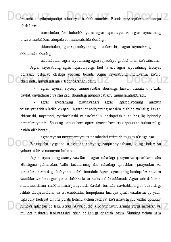 birinchi   qo‘yilayotganligi   bilan   ajratib   olish   mumkin.   Bunda   quyidagilarni   e’tiborga
olish lozim: 
 birinchidan,   bir   butunlik,   ya’ni   agrar   iqtisodiyot   va   agrar   siyosatning
o‘zaro mustahkam aloqada va munosabatda ekanligi; 
 ikkinchidan, agrar  iqtisodiyotning  birlamchi,  agrar  siyosatning
ikkilamchi ekanligi; 
 uchinchidan, agrar siyosatning agrar iqtisodiyotga faol ta’sir ko‘rsatishini.
Agrar   siyosatning   agrar   iqtisodiyotga   faol   ta’siri   agrar   siyosatning   faoliyat
doirasini   belgilab   olishga   yordam   beradi.   Agrar   siyosatning   mohiyatini   ko‘rib
chiqishda, quyidagilarga e’tibor qaratish lozim: 
 agrar   siyosat   siyosiy   munosabatlar   doirasiga   kiradi,   chunki   u   o‘zida
davlat, davlatlararo va shu kabi doiradagi munosabatlarni mujassamlashtiradi; 
 agrar   siyosatning   xususiyatlari   agrar   iqtisodiyotning   maxsus
xususiyatlaridan   kelib   chiqadi.   Agrar   iqtisodiyotning   asosida   qishloq   xo‘jaligi   ishlab
chiqarishi,   taqsimoti,   ayirboshlashi   va   iste’molini   boshqarish   bilan   bog‘liq   iqtisodiy
qonunlar   yotadi.   Shuning   uchun   ham   agrar   siyosat   ham   shu   qonunlar   hukmronligi
ostida olib boradi; 
 agrar siyosat umumjamiyat munosabatlari tizimida muhim o‘ringa ega. 
Boshqacha   aytganda,   u   agrar   iqtisodiyotga   yaqin   joylashgan,   uning   ifodasi   va
yakuni sifatida namoyon bo‘ladi. 
Agrar   siyosatning   asosiy   vazifasi   –   agrar   sohadagi   jarayon   va   qarashlarni   aks
ettiribgina   qolmasdan,   balki   kishilarning   shu   sohadagi   qarashlari,   jarayonlari   va
qonunlari   tizimidagi   faoliyatini   ochib   berishdir.Agrar   siyosatning   boshqa   bir   muhim
vazifalaridan biri agrar qonunchilikka ta’sir ko‘rsatish hisoblanadi. Agrar sohada bozor
munosabatlarini   shakllantirish   jarayonida   davlat,   birinchi   navbatda,   agrar   bozordagi
ishlab   chiqaruvchilar   va   ist’emolchilar   huquqlarini   himoya   qilish   vazifasini   qo‘yadi.
Iqtisodiy faoliyat bir me’yorda ketishi uchun faoliyat ko‘rsatuvchi sub’ektlar qonuniy
himoya   qilingan   bo‘lishi   kerak.   Avvalo,   xo‘jalik   yurituvchilarning   yerga   nisbatan   va
mulkka   nisbatan   faoliyatlarini   erkin   bo‘lishiga   erishish   lozim.   Shuning   uchun   ham 