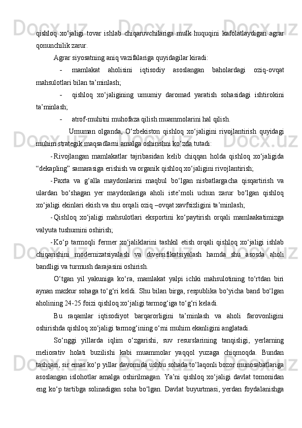 qishloq   xo‘jaligi   tovar   ishlab   chiqaruvchilariga   mulk   huquqini   kafolatlaydigan   agrar
qonunchilik zarur. 
Agrar siyosatning aniq vazifalariga quyidagilar kiradi: 
 mamlakat   aholisini   iqtisodiy   asoslangan   baholardagi   oziq-ovqat
mahsulotlari bilan ta’minlash; 
 qishloq   xo‘jaligining   umumiy   daromad   yaratish   sohasidagi   ishtirokini
ta’minlash; 
 atrof-muhitni muhofaza qilish muammolarini hal qilish. 
          Umuman   olganda,   O‘zbekiston   qishloq   xo‘jaligini   rivojlantirish   quyidagi
muhim strategik maqsadlarni amalga oshirishni ko‘zda tutadi: 
- Rivojlangan   mamlakatlar   tajribasidan   kelib   chiqqan   holda   qishloq   xo‘jaligida
“dekapling” samarasiga erishish va organik qishloq xo‘jaligini rivojlantirish; 
- Paxta   va   g‘alla   maydonlarini   maqbul   bo‘lgan   nisbatlargacha   qisqartirish   va
ulardan   bo‘shagan   yer   maydonlariga   aholi   iste’moli   uchun   zarur   bo‘lgan   qishloq
xo‘jaligi ekinlari ekish va shu orqali oziq –ovqat xavfsizligini ta’minlash; 
- Qishloq   xo‘jaligi   mahsulotlari   eksportini   ko‘paytirish   orqali   mamlaakatimizga
valyuta tushumini oshirish; 
- Ko‘p   tarmoqli   fermer   xo‘jaliklarini   tashkil   etish   orqali   qishloq   xo‘jaligi   ishlab
chiqarishini   modernizatsiyalash   va   diversifikatsiyalash   hamda   shu   asosda   aholi
bandligi va turmush darajasini oshirish. 
O‘tgan   yil   yakuniga   ko‘ra,   mamlakat   yalpi   ichki   mahsulotining   to‘rtdan   biri
aynan mazkur sohaga to‘g‘ri keldi. Shu bilan birga, respublika bo‘yicha band bo‘lgan
aholining 24-25 foizi qishloq xo‘jaligi tarmog‘iga to‘g‘ri keladi.
Bu   raqamlar   iqtisodiyot   barqarorligini   ta’minlash   va   aholi   farovonligini
oshirishda qishloq xo‘jaligi tarmog‘ining o‘rni muhim ekanligini anglatadi.
So‘nggi   yillarda   iqlim   o‘zgarishi,   suv   resurslarining   tanqisligi,   yerlarning
meliorativ   holati   buzilishi   kabi   muammolar   yaqqol   yuzaga   chiqmoqda.   Bundan
tashqari, sir emas ko‘p yillar davomida ushbu sohada to‘laqonli bozor munosabatlariga
asoslangan   islohotlar   amalga   oshirilmagan.   Ya’ni   qishloq   xo‘jaligi   davlat   tomonidan
eng ko‘p tartibga solinadigan soha bo‘lgan. Davlat  buyurtmasi, yerdan foydalanishga 