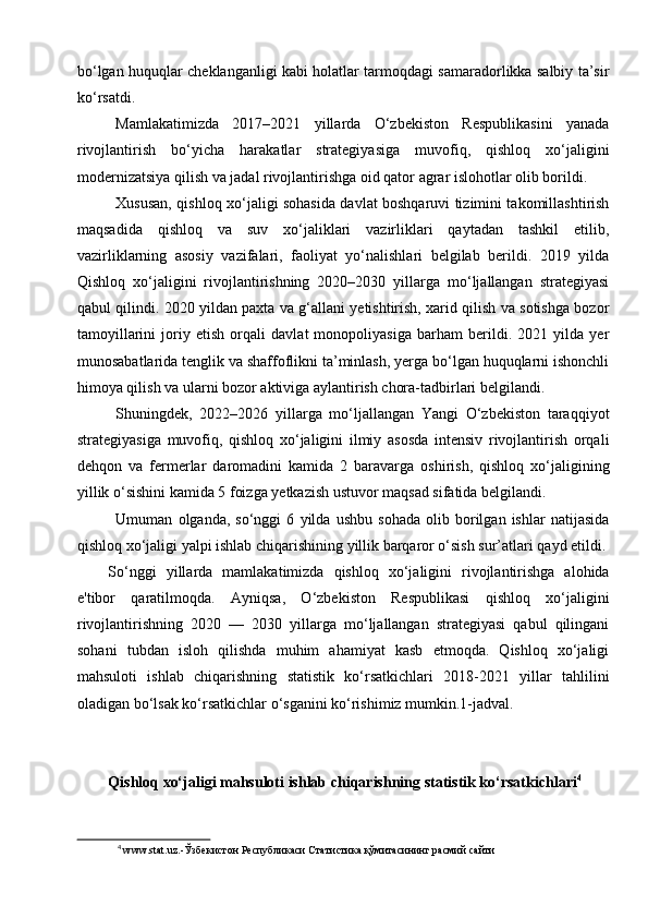 bo‘lgan huquqlar cheklanganligi kabi holatlar tarmoqdagi samaradorlikka salbiy ta’sir
ko‘rsatdi.   
Mamlakatimizda   2017–2021   yillarda   O‘zbekiston   Respublikasini   yanada
rivojlantirish   bo‘yicha   harakatlar   strategiyasiga   muvofiq,   qishloq   xo‘jaligini
modernizatsiya qilish va jadal rivojlantirishga oid qator agrar islohotlar olib borildi.   
Xususan, qishloq xo‘jaligi sohasida davlat boshqaruvi tizimini takomillashtirish
maqsadida   qishloq   va   suv   xo‘jaliklari   vazirliklari   qaytadan   tashkil   etilib,
vazirliklarning   asosiy   vazifalari,   faoliyat   yo‘nalishlari   belgilab   berildi.   2019   yilda
Qishloq   xo‘jaligini   rivojlantirishning   2020–2030   yillarga   mo‘ljallangan   strategiyasi
qabul qilindi. 2020 yildan paxta va g‘allani yetishtirish, xarid qilish va sotishga bozor
tamoyillarini   joriy   etish   orqali   davlat   monopoliyasiga   barham   berildi.   2021   yilda   yer
munosabatlarida tenglik va shaffoflikni ta’minlash, yerga bo‘lgan huquqlarni ishonchli
himoya qilish va ularni bozor aktiviga aylantirish chora-tadbirlari belgilandi.
Shuningdek,   2022–2026   yillarga   mo‘ljallangan   Yangi   O‘zbekiston   taraqqiyot
strategiyasiga   muvofiq,   qishloq   xo‘jaligini   ilmiy   asosda   intensiv   rivojlantirish   orqali
dehqon   va   fermerlar   daromadini   kamida   2   baravarga   oshirish,   qishloq   xo‘jaligining
yillik o‘sishini kamida 5 foizga yetkazish ustuvor maqsad sifatida belgilandi.
Umuman   olganda,   so‘nggi   6   yilda   ushbu   sohada   olib   borilgan   ishlar   natijasida
qishloq xo‘jaligi yalpi ishlab chiqarishining yillik barqaror o‘sish sur’atlari qayd etildi.
So‘nggi   yillarda   mamlakatimizda   qishloq   xo‘jaligini   rivojlantirishga   alohida
e'tibor   qaratilmoqda.   Ayniqsa,   O‘zbekiston   Respublikasi   qishloq   xo‘jaligini
rivojlantirishning   2020   —   2030   yillarga   mo‘ljallangan   strategiyasi   qabul   qilingani
sohani   tubdan   isloh   qilishda   muhim   ahamiyat   kasb   etmoqda.   Qishloq   xo‘jaligi
mahsuloti   ishlab   chiqarishning   statistik   ko‘rsatkichlari   2018-2021   yillar   tahlilini
oladigan bo‘lsak ko‘rsatkichlar o‘sganini ko‘rishimiz mumkin.1-jadval. 
Qishloq xo‘jaligi mahsuloti ishlab chiqarishning statistik ko‘rsatkichlari 4
 
4
 www.stat.uz.- Ўзбекистон   Республикаси   Статистика   қўмитасининг   расмий   сайти
