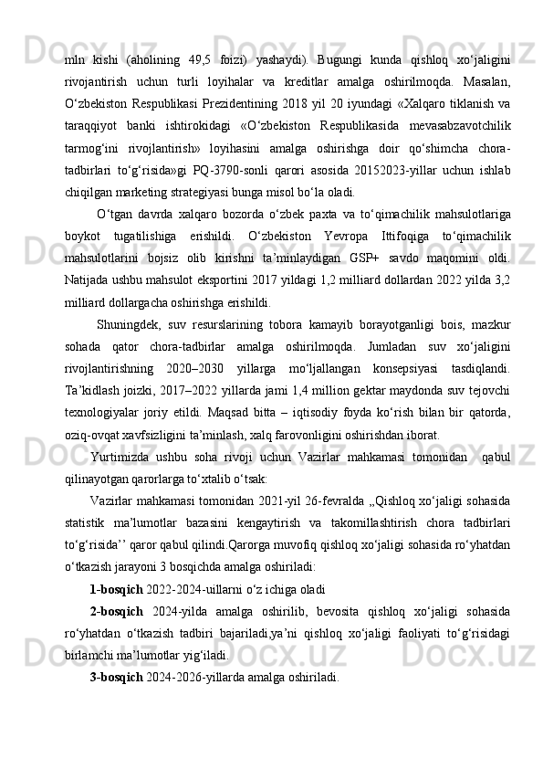 mln   kishi   (aholining   49,5   foizi)   yashaydi).   Bugungi   kunda   qishloq   xo‘jaligini
rivojantirish   uchun   turli   loyihalar   va   kreditlar   amalga   oshirilmoqda.   Masalan,
O‘zbekiston   Respublikasi   Prezidentining   2018   yil   20   iyundagi   «Xalqaro   tiklanish   va
taraqqiyot   banki   ishtirokidagi   «O‘zbekiston   Respublikasida   mevasabzavotchilik
tarmog‘ini   rivojlantirish»   loyihasini   amalga   oshirishga   doir   qo‘shimcha   chora-
tadbirlari   to‘g‘risida»gi   PQ-3790-sonli   qarori   asosida   20152023-yillar   uchun   ishlab
chiqilgan marketing strategiyasi bunga misol bo‘la oladi. 
O ‘ tgan   davrda   xalqaro   bozorda   o ‘ zbek   paxta   va   to ‘ qimachilik   mahsulotlariga
boykot   tugatilishiga   erishildi .   O ‘ zbekiston   Yevropa   Ittifoqiga   to ‘ qimachilik
mahsulotlarini   bojsiz   olib   kirishni   ta ’ minlaydigan   GSP +   savdo   maqomini   oldi .
Natijada ushbu mahsulot eksportini 2017 yildagi 1,2 milliard dollardan 2022 yilda 3,2
milliard dollargacha oshirishga erishildi.
Shuningdek,   suv   resurslarining   tobora   kamayib   borayotganligi   bois,   mazkur
sohada   qator   chora-tadbirlar   amalga   oshirilmoqda.   Jumladan   suv   xo‘jaligini
rivojlantirishning   2020–2030   yillarga   mo‘ljallangan   konsepsiyasi   tasdiqlandi.
Ta’kidlash joizki, 2017–2022 yillarda jami 1,4 million gektar maydonda suv tejovchi
texnologiyalar   joriy   etildi.   Maqsad   bitta   –   iqtisodiy   foyda   ko‘rish   bilan   bir   qatorda,
oziq-ovqat xavfsizligini ta’minlash, xalq farovonligini oshirishdan iborat.
Yurtimizda   ushbu   soha   rivoji   uchun   Vazirlar   mahkamasi   tomonidan     qabul
qilinayotgan qarorlarga to‘xtalib o‘tsak: 
Vazirlar mahkamasi  tomonidan 2021-yil 26-fevralda ,,Qishloq xo‘jaligi sohasida
statistik   ma’lumotlar   bazasini   kengaytirish   va   takomillashtirish   chora   tadbirlari
to‘g‘risida’’ qaror qabul qilindi.Qarorga muvofiq qishloq xo‘jaligi sohasida ro‘yhatdan
o‘tkazish jarayoni 3 bosqichda amalga oshiriladi: 
1-bosqich  2022-2024-uillarni o‘z ichiga oladi 
2-bosqich   2024-yilda   amalga   oshirilib,   bevosita   qishloq   xo‘jaligi   sohasida
ro‘yhatdan   o‘tkazish   tadbiri   bajariladi,ya’ni   qishloq   xo‘jaligi   faoliyati   to‘g‘risidagi
birlamchi ma’lumotlar yig‘iladi. 
3-bosqich  2024-2026-yillarda amalga oshiriladi.