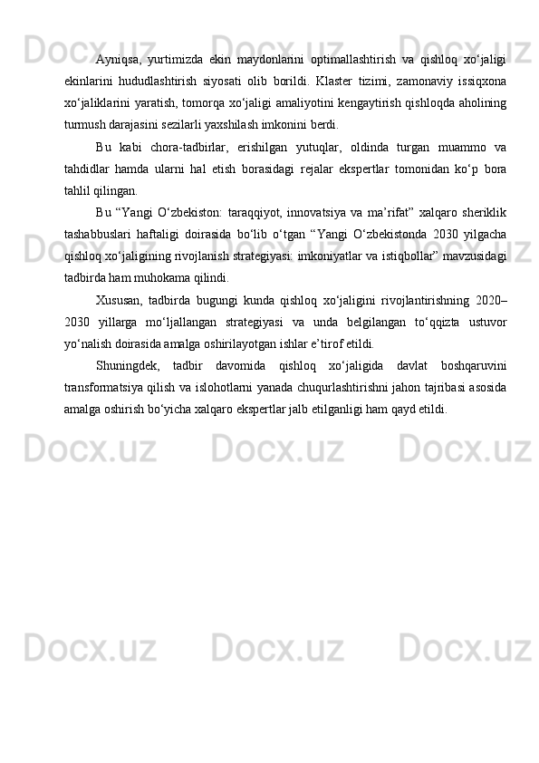 Ayniqsa,   yurtimizda   ekin   maydonlarini   optimallashtirish   va   qishloq   xo‘jaligi
ekinlarini   hududlashtirish   siyosati   olib   borildi.   Klaster   tizimi,   zamonaviy   issiqxona
xo‘jaliklarini yaratish, tomorqa xo‘jaligi  amaliyotini kengaytirish qishloqda aholining
turmush darajasini sezilarli yaxshilash imkonini berdi.
Bu   kabi   chora-tadbirlar,   erishilgan   yutuqlar,   oldinda   turgan   muammo   va
tahdidlar   hamda   ularni   hal   etish   borasidagi   rejalar   ekspertlar   tomonidan   ko‘p   bora
tahlil qilingan. 
Bu   “Yangi   O‘zbekiston:   taraqqiyot,   innovatsiya   va   ma’rifat”   xalqaro   sheriklik
tashabbuslari   haftaligi   doirasida   bo‘lib   o‘tgan   “Yangi   O‘zbekistonda   2030   yilgacha
qishloq xo‘jaligining rivojlanish strategiyasi: imkoniyatlar va istiqbollar” mavzusidagi
tadbirda ham muhokama qilindi.
Xususan,   tadbirda   bugungi   kunda   qishloq   xo‘jaligini   rivojlantirishning   2020–
2030   yillarga   mo‘ljallangan   strategiyasi   va   unda   belgilangan   to‘qqizta   ustuvor
yo‘nalish doirasida amalga oshirilayotgan ishlar e’tirof etildi.   
Shuningdek,   tadbir   davomida   qishloq   xo‘jaligida   davlat   boshqaruvini
transformatsiya qilish va islohotlarni yanada chuqurlashtirishni jahon tajribasi asosida
amalga oshirish bo‘yicha xalqaro ekspertlar jalb etilganligi ham qayd etildi.