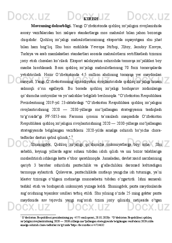 KIRISH
Mavzuning dolzarbligi.  Yangi O‘zbekistonda qishloq xo‘jaligini rivojlanishida
asosiy   vazifalaridan   biri   xalqaro   standartlarga   mos   mahsulot   bilan   jahon   bozoriga
chiqishdir.   Qishloq   xo‘jaligi   mahsulotlarimizning   eksportda   oqsayotgani   shu   jihat
bilan   ham   bog‘liq.   Shu   bois   endilikda   Yevropa   Ittifoqi,   Xitoy,   Janubiy   Koreya,
Turkiya va arab mamlakatlari standartlari asosida mahsulotlarni sertifikatlash tizimini
joriy etish choralari ko‘riladi. Eksport salohiyatini oshirishda tomorqa xo‘jaliklari boy
manba   hisoblanadi.   Boisi   qishloq   xo‘jaligi   mahsulotlarining   70   foizi   tomorqalarda
yetishtiriladi.   Hozir   O‘zbekistonda   4,5   million   aholining   tomorqa   yer   maydonlari
mavjud.   Yangi O‘zbekistonning iqtisodiyotini rivojlantirishda qishloq xo‘jaligi hmam
salmoqli   o‘rin   egallaydi.   Bu   borada   qishloq   xo‘jaligi   boshqaruv   xodimlariga
qo‘shimcha imtiyozlar va yo‘nalishlar belgilab berilmoqda. "O‘zbekiston Respublikasi
Prezidentining   2019-yil   23-oktabrdagi   "O‘zbekiston   Respublikasi   qishloq   xo‘jaligini
rivojlantirishning   2020   —   2030-yillarga   mo‘ljallangan   strategiyasini   tasdiqlash
to‘g‘risida"gi   PF-5853-son   Farmoni   ijrosini   ta’minlash   maqsadida   O‘zbekiston
Respublikasi qishloq xo‘jaligini rivojlantirishning 2020 — 2030-yillarga mo‘ljallangan
strategiyasida   belgilangan   vazifalarni   2020-yilda   amalga   oshirish   bo‘yicha   chora-
tadbirlar dasturi qabul qilindi."  1
 
Shuningdek,   Qishloq   xo‘jaligi   qo‘shimcha   imkoniyatlarga   boy   soha.     Shu
sababli,   keyingi   yillarda   agrar   sohani   tubdan   isloh   qilish   va   uni   bozor   talablariga
moslashtirish ishlariga katta e tibor qaratilmoqda. Jumaladan, davlat xarid narxlariningʼ
qariyb   3   barobar   oshirilishi   paxtachilik   va   g‘allachilikni   daromad   keltiradigan
tarmoqqa   aylantirdi.   Qolaversa,   paxtachilikda   mutlaqo   yangicha   ish   tutumiga,   ya ni	
ʼ
klaster   tizimiga   o‘tilgani   mehnatga   munosabatni   tubdan   o‘zgartirdi.   Ishni   samarali
tashkil etish va boshqarish imkoniyati yuzaga keldi. Shuningdek, paxta maydonlarida
sug‘orishning tejamkor usullari tatbiq etildi. Shu yilning o‘zida 25 ming gektar paxta
maydonida   suv   tejovchi   yangi   sug‘orish   tizimi   joriy   qilinishi   natijasida   o‘tgan
1
 O‘zbekiston Respublikasi prezidentining pq- 4575 sonli qarori, 28.01.2020y. "O‘zbekiston Respublikasi qishloq 
xo‘jaligini rivojlantirishning 2020 — 2030-yillarga mo‘ljallangan strategiyasida belgilangan vazifalarni 2020-yilda 
amalga oshirish chora-tadbirlari to‘g‘risida"https://lex.uz/docs/-4714632   