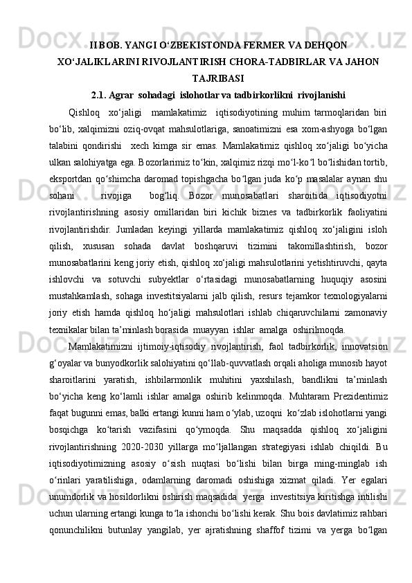 II BOB. YANGI O‘ZBEKISTONDA FERMER VA DEHQON
XO‘JALIKLARINI RIVOJLANTIRISH CHORA-TADBIRLAR VA JAHON
TAJRIBASI
2.1. Agrar  sohadagi  islohotlar va tadbirkorlikni  rivojlanishi
Qishloq     xo‘jaligi     mamlakatimiz     iqtisodiyotining   muhim   tarmoqlaridan   biri
bo‘lib,   xalqimizni   oziq-ovqat   mahsulotlariga,   sanoatimizni   esa   xom-ashyoga   bo‘lgan
talabini   qondirishi     xech   kimga   sir   emas.   Mamlakatimiz   qishloq   xo jaligi   bo yichaʻ ʻ
ulkan salohiyatga ega. Bozorlarimiz to kin, xalqimiz rizqi mo l-ko l bo lishidan tortib,	
ʻ ʻ ʻ ʻ
eksportdan   qo shimcha   daromad   topishgacha   bo lgan   juda   ko p   masalalar   aynan   shu	
ʻ ʻ ʻ
sohani       rivojiga     bog liq.  	
ʻ Bozor   munosabatlari   sharoitida   iqtisodiyotni
rivojlantirishning   asosiy   omillaridan   biri   kichik   biznes   va   tadbirkorlik   faoliyatini
rivojlantirishdir.   Jumladan   keyingi   yillarda   mamlakatimiz   qishloq   xo‘jaligini   isloh
qilish,   xususan   sohada   davlat   boshqaruvi   tizimini   takomillashtirish,   bozor
munosabatlarini keng joriy etish, qishloq xo‘jaligi mahsulotlarini yetishtiruvchi, qayta
ishlovchi   va   sotuvchi   subyektlar   o‘rtasidagi   munosabatlarning   huquqiy   asosini
mustahkamlash,   sohaga   investitsiyalarni   jalb   qilish,   resurs   tejamkor   texnologiyalarni
joriy   etish   hamda   qishloq   ho‘jaligi   mahsulotlari   ishlab   chiqaruvchilarni   zamonaviy
texnikalar bilan ta’minlash borasida  muayyan  ishlar  amalga  oshirilmoqda.
Mamlakatimizni   ijtimoiy-iqtisodiy   rivojlantirish,   faol   tadbirkorlik,   innovatsion
g‘oyalar va bunyodkorlik salohiyatini qo‘llab-quvvatlash orqali aholiga munosib hayot
sharoitlarini   yaratish,   ishbilarmonlik   muhitini   yaxshilash,   bandlikni   ta’minlash
bo‘yicha   keng   ko‘lamli   ishlar   amalga   oshirib   kelinmoqda.   Muhtaram   Prezidentimiz
faqat bugunni emas, balki ertangi kunni ham o ylab, uzoqni  ko zlab islohotlarni yangi	
ʻ ʻ
bosqichga   ko tarish   vazifasini   qo ymoqda.   Shu   maqsadda   qishloq   xo jaligini	
ʻ ʻ ʻ
rivojlantirishning   2020-2030   yillarga   mo ljallangan   strategiyasi   ishlab   chiqildi.   Bu	
ʻ
iqtisodiyotimizning   asosiy   o sish   nuqtasi   bo lishi   bilan   birga   ming-minglab   ish	
ʻ ʻ
o rinlari   yaratilishiga,   odamlarning   daromadi   oshishiga   xizmat   qiladi.   Yer   egalari	
ʻ
unumdorlik va hosildorlikni oshirish maqsadida   yerga   investitsiya kiritishga intilishi
uchun ularning ertangi kunga to la ishonchi bo lishi kerak. Shu bois davlatimiz rahbari	
ʻ ʻ
qonunchilikni   butunlay   yangilab,   yer   ajratishning   shaffof   tizimi   va   yerga   bo lgan	
ʻ
