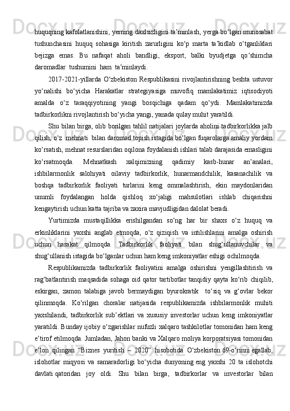 huquqning kafolatlanishini, yerning daxlsizligini ta minlash, yerga bo lgan munosabatʼ ʻ
tushunchasini   huquq   sohasiga   kiritish   zarurligini   ko‘p   marta   ta kidlab   o‘tganliklari	
ʼ
bejizga   emas.   Bu   nafaqat   aholi   bandligi,   eksport,   balki   byudjetga   qo shimcha	
ʻ
daromadlar  tushumini  ham  ta minlaydi. 	
ʼ
2017-2021-yillarda   O‘zbekiston   Respublikasini   rivojlantirishning   beshta   ustuvor
yo‘nalishi   bo‘yicha   Harakatlar   strategiyasiga   muvofiq   mamlakatimiz   iqtisodiyoti
amalda   o‘z   taraqqiyotining   yangi   bosqichiga   qadam   qo‘ydi.   Mamlakatimizda
tadbirkorlikni rivojlantirish bo‘yicha yangi, yanada qulay muhit yaratildi.
Shu bilan birga, olib borilgan tahlil natijalari joylarda aholini tadbirkorlikka jalb
qilish, o‘z  mehnati  bilan daromad topish istagida bo‘lgan fuqarolarga amaliy yordam
ko‘rsatish, mehnat resurslaridan oqilona foydalanish ishlari talab darajasida emasligini
ko‘rsatmoqda.   Mehnatkash   xalqimizning   qadimiy   kasb-hunar   an’analari,
ishbilarmonlik   salohiyati   oilaviy   tadbirkorlik,   hunarmandchilik,   kasanachilik   va
boshqa   tadbirkorlik   faoliyati   turlarini   keng   ommalashtirish,   ekin   maydonlaridan
unumli   foydalangan   holda   qishloq   xo‘jaligi   mahsulotlari   ishlab   chiqarishni
kengaytirish uchun katta tajriba va zaxira mavjudligidan dalolat beradi.
Yurtimizda   mustaqillikka   erishilgandan   so‘ng   har   bir   shaxs   o‘z   huquq   va
erkinliklarini   yaxshi   anglab   etmoqda,   o‘z   qiziqish   va   intilishlarini   amalga   oshirish
uchun   harakat   qilmoqda.   Tadbirkorlik   faoliyati   bilan   shug‘ullanuvchilar   va
shug‘ullanish istagida bo‘lganlar uchun ham keng imkoniyatlar eshigi ochilmoqda.  
Respublikamizda   tadbirkorlik   faoliyatini   amalga   oshirishni   yengillashtirish   va
rag‘batlantirish   maqsadida   sohaga   oid   qator   tartibotlar   tanqidiy   qayta   ko‘rib   chiqilib,
eskirgan,   zamon   talabiga   javob   bermaydigan   byurokratik     to‘siq   va   g‘ovlar   bekor
qilinmoqda.   Ko‘rilgan   choralar   natijasida   respublikamizda   ishbilarmonlik   muhiti
yaxshilandi,   tadbirkorlik   sub’ektlari   va   xususiy   investorlar   uchun   keng   imkoniyatlar
yaratildi. Bunday ijobiy o‘zgarishlar nufuzli xalqaro tashkilotlar tomonidan ham keng
e’tirof etilmoqda. Jumladan, Jahon banki va Xalqaro moliya korporatsiyasi tomonidan
e’lon   qilingan   “Biznes   yuritish   –   2020”   hisobotida   O‘zbekiston   69-o‘rinni   egallab,
islohotlar   miqyosi   va   samaradorligi   bo‘yicha   dunyoning   eng   yaxshi   20   ta   islohotchi
davlati   qatoridan   joy   oldi.   Shu   bilan   birga,   tadbirkorlar   va   investorlar   bilan 
